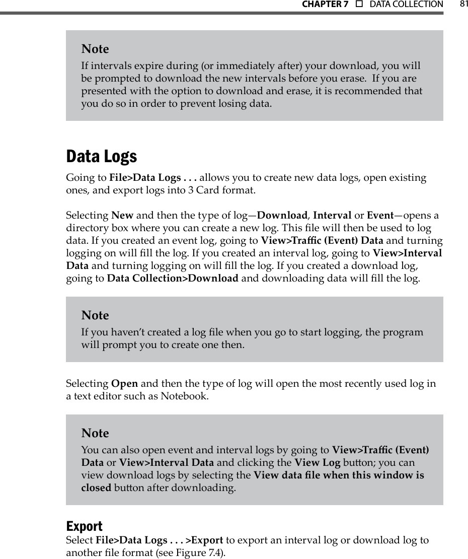 81CHAPTer 7  o  DATA COLLECTIONNoteIf intervals expire during (or immediately after) your download, you will be prompted to download the new intervals before you erase.  If you are presented with the option to download and erase, it is recommended that you do so in order to prevent losing data. Data LogsGoing to File&gt;Data Logs . . . allows you to create new data logs, open existing ones, and export logs into 3 Card format. Selecting New and then the type of log—Download, Interval or Event—opens a directory box where you can create a new log. This le will then be used to log data. If you created an event log, going to View&gt;Trac (Event) Data and turning logging on will ll the log. If you created an interval log, going to View&gt;Interval Data and turning logging on will ll the log. If you created a download log, going to Data Collection&gt;Download and downloading data will ll the log.NoteIf you haven’t created a log le when you go to start logging, the program will prompt you to create one then.Selecting Open and then the type of log will open the most recently used log in a text editor such as Notebook.NoteYou can also open event and interval logs by going to View&gt;Trac (Event) Data or View&gt;Interval Data and clicking the View Log buon; you can view download logs by selecting the View data le when this window is closed buon after downloading.ExportSelect File&gt;Data Logs . . . &gt;Export to export an interval log or download log to another le format (see Figure 7.4).