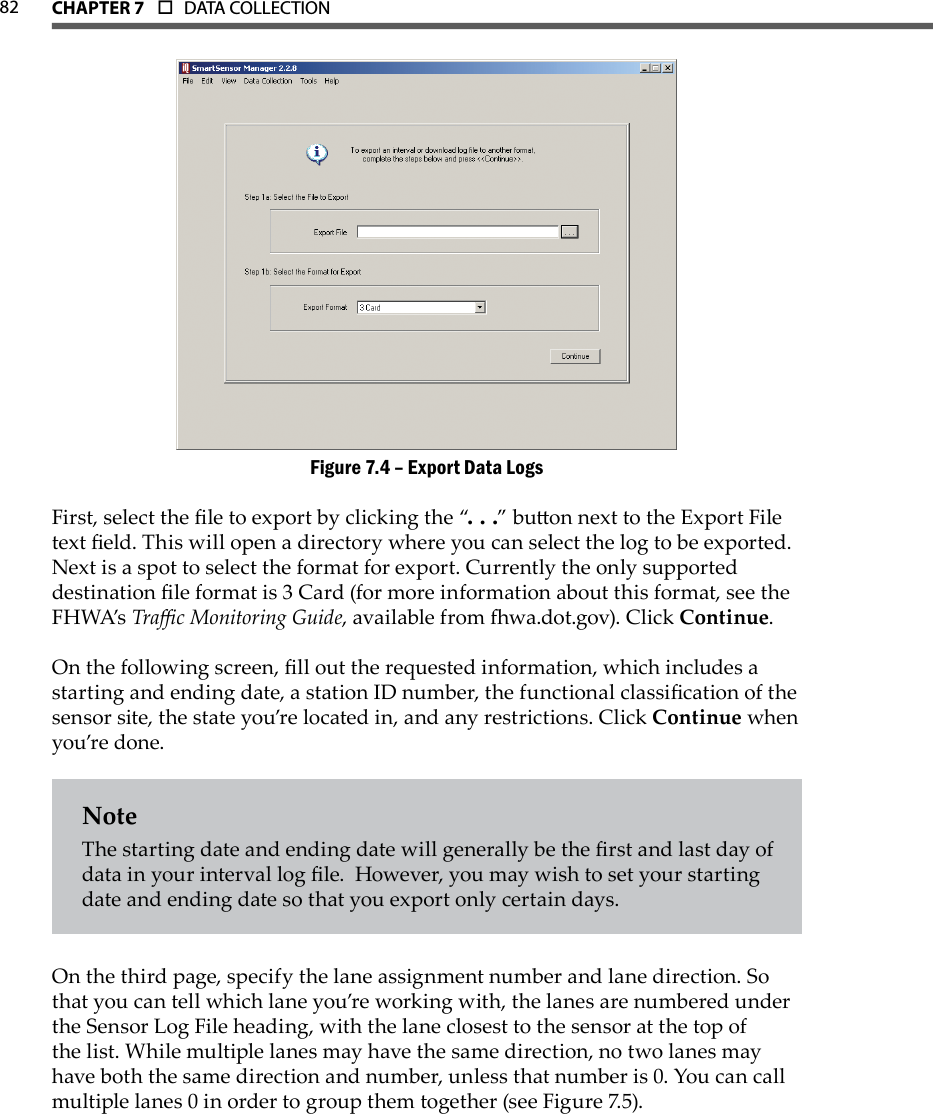 82 CHAPTer 7  o  DATA COLLECTION  Export Data LogsFigure 7.4 – First, select the le to export by clicking the “. . .” buon next to the Export File text eld. This will open a directory where you can select the log to be exported. Next is a spot to select the format for export. Currently the only supported destination le format is 3 Card (for more information about this format, see the FH WA’s Trac Monitoring Guide, available from wa.dot.gov). Click Continue.On the following screen, ll out the requested information, which includes a starting and ending date, a station ID number, the functional classication of the sensor site, the state you’re located in, and any restrictions. Click Continue when you’re done. NoteThe starting date and ending date will generally be the rst and last day of data in your interval log le.  However, you may wish to set your starting date and ending date so that you export only certain days.On the third page, specify the lane assignment number and lane direction. So that you can tell which lane you’re working with, the lanes are numbered under the Sensor Log File heading, with the lane closest to the sensor at the top of the list. While multiple lanes may have the same direction, no two lanes may have both the same direction and number, unless that number is 0. You can call multiple lanes 0 in order to group them together (see Figure 7.5).
