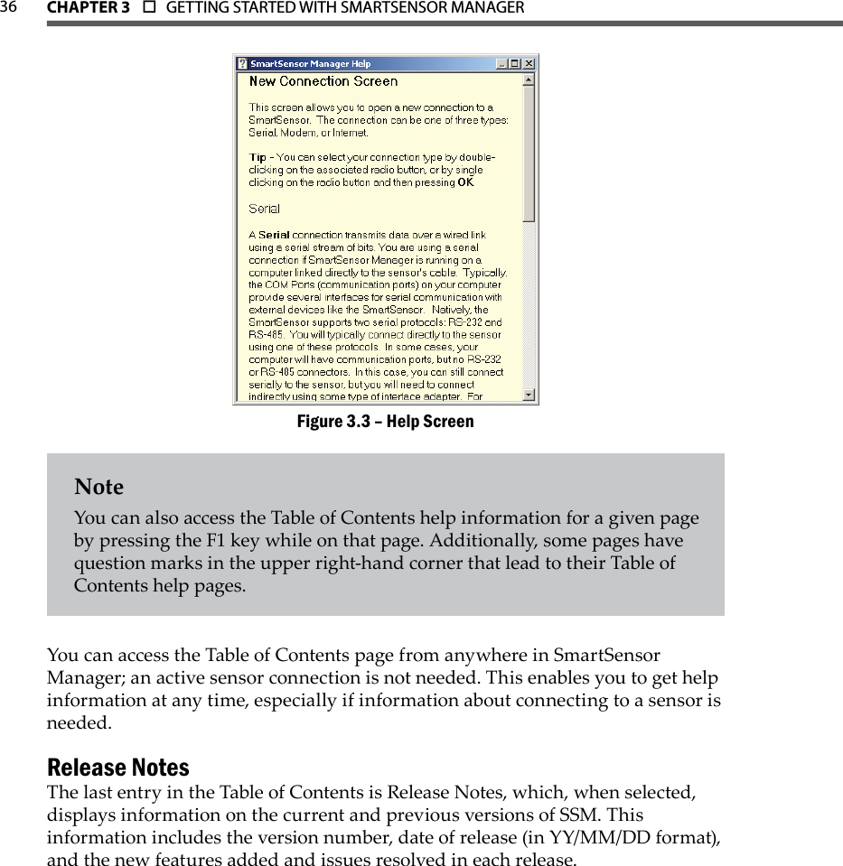 36 CHAPTer 3  o  GETTING STARTED WITH SMARTSENSOR MANAGERHelp ScreenFigure 3.3 – NoteYou can also access the Table of Contents help information for a given page by pressing the F1 key while on that page. Additionally, some pages have question marks in the upper right-hand corner that lead to their Table of Contents help pages.You can access the Table of Contents page from anywhere in SmartSensor Manager; an active sensor connection is not needed. This enables you to get help information at any time, especially if information about connecting to a sensor is needed.Release NotesThe last entry in the Table of Contents is Release Notes, which, when selected, displays information on the current and previous versions of SSM. This information includes the version number, date of release (in YY/MM/DD format), and the new features added and issues resolved in each release.
