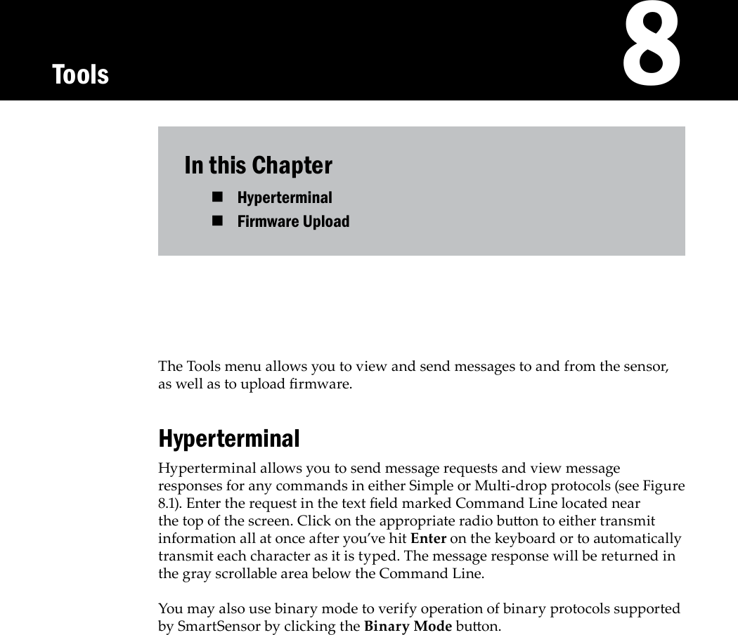 In this ChapterHyperterminal Firmware Upload The Tools menu allows you to view and send messages to and from the sensor, as well as to upload rmware.HyperterminalHyperterminal allows you to send message requests and view message responses for any commands in either Simple or Multi-drop protocols (see Figure 8.1). Enter the request in the text eld marked Command Line located near the top of the screen. Click on the appropriate radio buon to either transmit information all at once after you’ve hit Enter on the keyboard or to automatically transmit each character as it is typed. The message response will be returned in the gray scrollable area below the Command Line.You may also use binary mode to verify operation of binary protocols supported by SmartSensor by clicking the Binary Mode buon.   8Tools