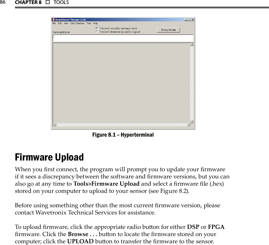 86 CHAPTer 8  o  TOOLS  HyperterminalFigure 8.1 – Firmware UploadWhen you rst connect, the program will prompt you to update your rmware if it sees a discrepancy between the software and rmware versions, but you can also go at any time to Tools&gt;Firmware Upload and select a rmware le (.hex) stored on your computer to upload to your sensor (see Figure 8.2).Before using something other than the most current rmware version, please contact Wavetronix Technical Services for assistance.To upload rmware, click the appropriate radio buon for either DSP or FPGA rmware. Click the Browse . . . buon to locate the rmware stored on your computer; click the UPLOAD buon to transfer the rmware to the sensor.
