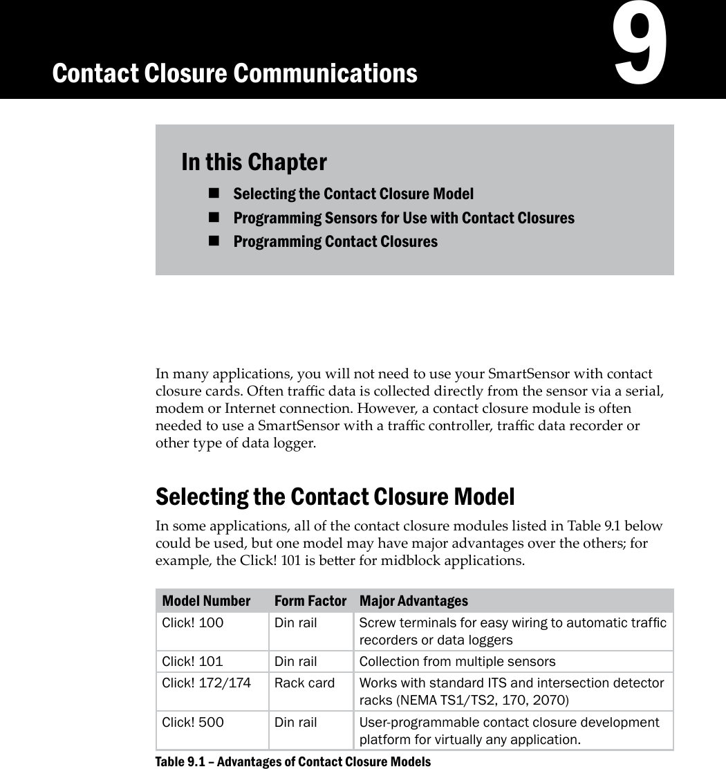 In this ChapterSelecting the Contact Closure Model  Programming Sensors for Use with Contact Closures Programming Contact Closures In many applications, you will not need to use your SmartSensor with contact closure cards. Often trac data is collected directly from the sensor via a serial, modem or Internet connection. However, a contact closure module is often needed to use a SmartSensor with a trac controller, trac data recorder or other type of data logger.Selecting the Contact Closure ModelIn some applications, all of the contact closure modules listed in Table 9.1 below could be used, but one model may have major advantages over the others; for example, the Click! 101 is beer for midblock applications.Model Number Form Factor Major AdvantagesClick! 100 Din rail Screw terminals for easy wiring to automatic trafc recorders or data loggersClick! 101 Din rail Collection from multiple sensorsClick! 172/174 Rack card Works with standard ITS and intersection detector racks (NEMA TS1/TS2, 170, 2070) Click! 500 Din rail User-programmable contact closure development platform for virtually any application.Advantages of Contact Closure ModelsTable 9.1 – 9Contact Closure Communications