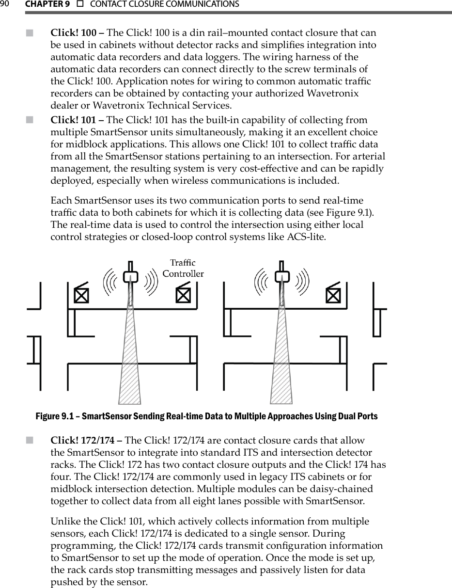 90 CHAPTer 9  o  CONTACT CLOSURE COMMUNICATIONS  Click! 100 –  The Click! 100 is a din rail–mounted contact closure that can be used in cabinets without detector racks and simplies integration into automatic data recorders and data loggers. The wiring harness of the automatic data recorders can connect directly to the screw terminals of the Click! 100. Application notes for wiring to common automatic trac recorders can be obtained by contacting your authorized Wavetronix dealer or Wavetronix Technical Services.Click! 101 –  The Click! 101 has the built-in capability of collecting from multiple SmartSensor units simultaneously, making it an excellent choice for midblock applications. This allows one Click! 101 to collect trac data from all the SmartSensor stations pertaining to an intersection. For arterial management, the resulting system is very cost-eective and can be rapidly deployed, especially when wireless communications is included. Each SmartSensor uses its two communication ports to send real-time trac data to both cabinets for which it is collecting data (see Figure 9.1). The real-time data is used to control the intersection using either local control strategies or closed-loop control systems like ACS-lite.SmartSensor Sending Real-time Data to Multiple Approaches Using Dual PortsFigure 9.1 – Click! 172/174 –  The Click! 172/174 are contact closure cards that allow the SmartSensor to integrate into standard ITS and intersection detector racks. The Click! 172 has two contact closure outputs and the Click! 174 has four. The Click! 172/174 are commonly used in legacy ITS cabinets or for midblock intersection detection. Multiple modules can be daisy-chained together to collect data from all eight lanes possible with SmartSensor.Unlike the Click! 101, which actively collects information from multiple sensors, each Click! 172/174 is dedicated to a single sensor. During programming, the Click! 172/174 cards transmit conguration information to SmartSensor to set up the mode of operation. Once the mode is set up, the rack cards stop transmiing messages and passively listen for data pushed by the sensor. 