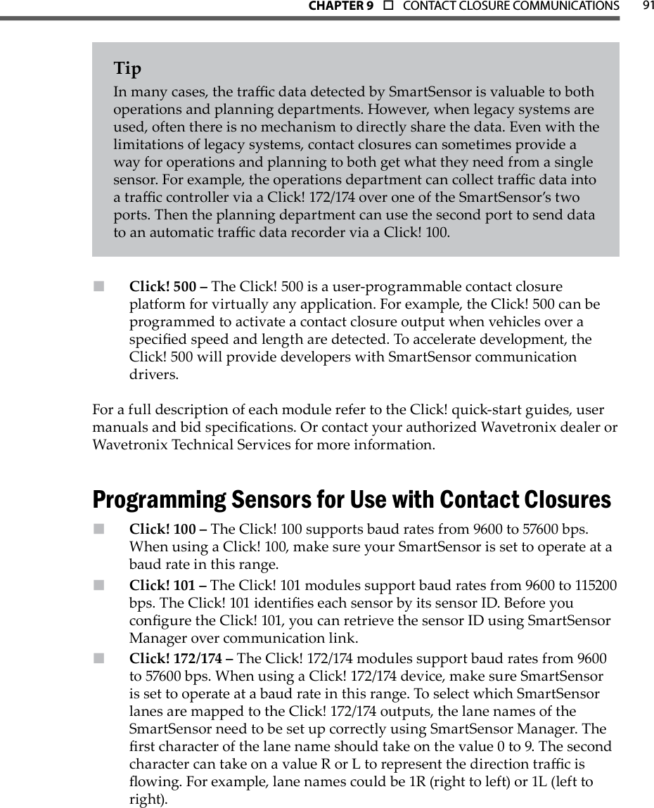 91CHAPTer 9  o  CONTACT CLOSURE COMMUNICATIONSTipIn many cases, the trac data detected by SmartSensor is valuable to both operations and planning departments. However, when legacy systems are used, often there is no mechanism to directly share the data. Even with the limitations of legacy systems, contact closures can sometimes provide a way for operations and planning to both get what they need from a single sensor. For example, the operations department can collect trac data into a trac controller via a Click! 172/174 over one of the SmartSensor’s two ports. Then the planning department can use the second port to send data to an automatic trac data recorder via a Click! 100.Click! 500 –  The Click! 500 is a user-programmable contact closure platform for virtually any application. For example, the Click! 500 can be programmed to activate a contact closure output when vehicles over a specied speed and length are detected. To accelerate development, the Click! 500 will provide developers with SmartSensor communication drivers. For a full description of each module refer to the Click! quick-start guides, user manuals and bid specications. Or contact your authorized Wavetronix dealer or Wavetronix Technical Services for more information.Programming Sensors for Use with Contact ClosuresClick! 100 –  The Click! 100 supports baud rates from 9600 to 57600 bps. When using a Click! 100, make sure your SmartSensor is set to operate at a baud rate in this range.  Click! 101 –  The Click! 101 modules support baud rates from 9600 to 115200 bps. The Click! 101 identies each sensor by its sensor ID. Before you congure the Click! 101, you can retrieve the sensor ID using SmartSensor Manager over communication link.Click! 172/174 –  The Click! 172/174 modules support baud rates from 9600 to 57600 bps. When using a Click! 172/174 device, make sure SmartSensor is set to operate at a baud rate in this range. To select which SmartSensor lanes are mapped to the Click! 172/174 outputs, the lane names of the SmartSensor need to be set up correctly using SmartSensor Manager. The rst character of the lane name should take on the value 0 to 9. The second character can take on a value R or L to represent the direction trac is owing. For example, lane names could be 1R (right to left) or 1L (left to right).