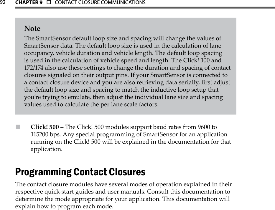92 CHAPTer 9  o  CONTACT CLOSURE COMMUNICATIONS  NoteThe SmartSensor default loop size and spacing will change the values of SmartSensor data. The default loop size is used in the calculation of lane occupancy, vehicle duration and vehicle length. The default loop spacing is used in the calculation of vehicle speed and length. The Click! 100 and 172/174 also use these seings to change the duration and spacing of contact closures signaled on their output pins. If your SmartSensor is connected to a contact closure device and you are also retrieving data serially, rst adjust the default loop size and spacing to match the inductive loop setup that you’re trying to emulate, then adjust the individual lane size and spacing values used to calculate the per lane scale factors.Click! 500 –  The Click! 500 modules support baud rates from 9600 to 115200 bps. Any special programming of SmartSensor for an application running on the Click! 500 will be explained in the documentation for that application. Programming Contact ClosuresThe contact closure modules have several modes of operation explained in their respective quick-start guides and user manuals. Consult this documentation to determine the mode appropriate for your application. This documentation will explain how to program each mode.