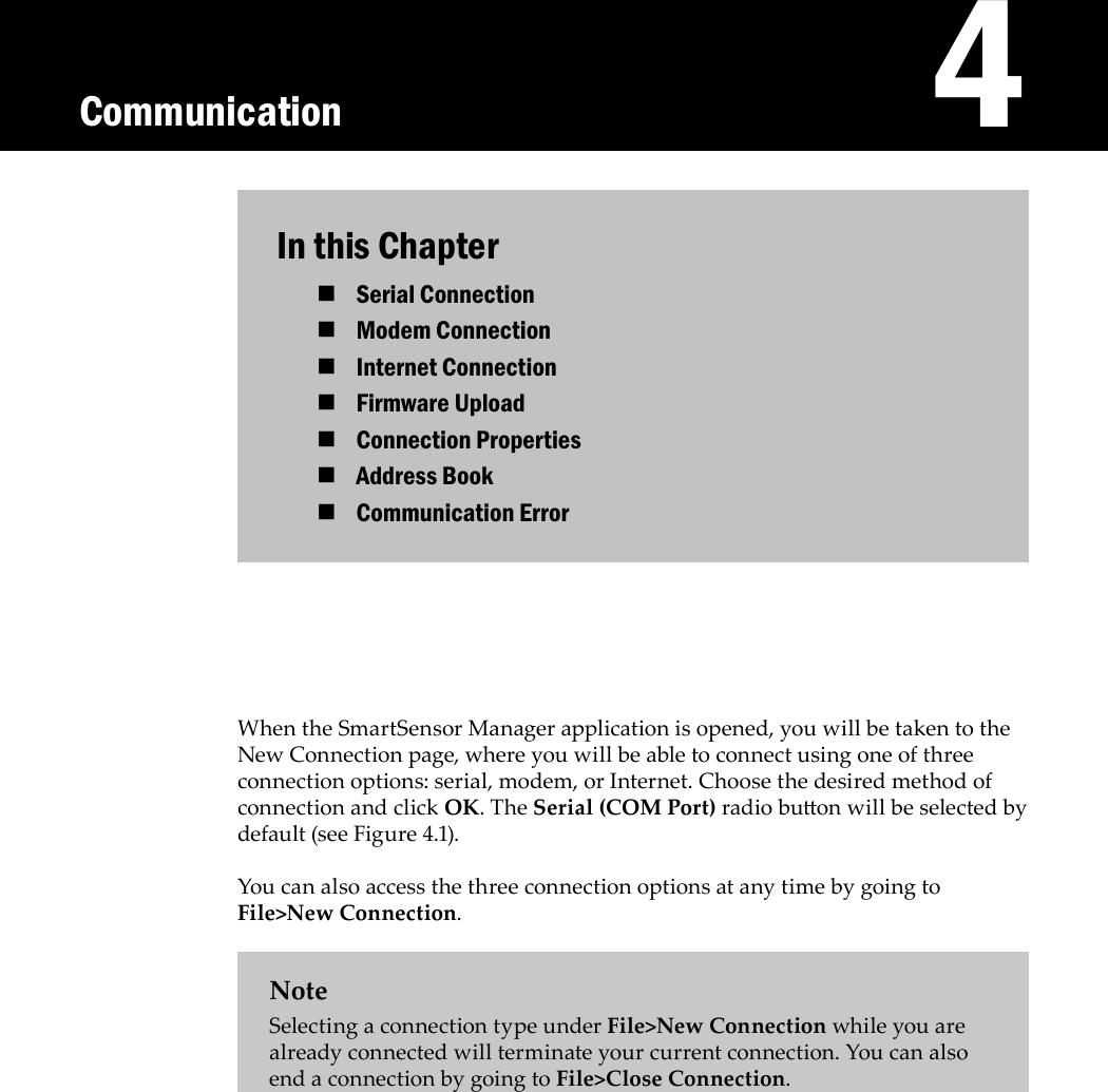    4In this ChapterSerial Connection Modem Connection Internet Connection Firmware Upload Connection Properties Address Book Communication Error When the SmartSensor Manager application is opened, you will be taken to the New Connection page, where you will be able to connect using one of three connection options: serial, modem, or Internet. Choose the desired method of connection and click OK. The Serial (COM Port) radio buon will be selected by default (see Figure 4.1).You can also access the three connection options at any time by going to File&gt;New Connection.NoteSelecting a connection type under File&gt;New Connection while you are already connected will terminate your current connection. You can also end a connection by going to File&gt;Close Connection.Communication