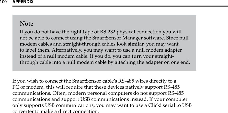 100 APPeNdiX  NoteIf you do not have the right type of RS-232 physical connection you will not be able to connect using the SmartSensor Manager software. Since null modem cables and straight-through cables look similar, you may want to label them. Alternatively, you may want to use a null modem adapter instead of a null modem cable. If you do, you can turn your straight-through cable into a null modem cable by aaching the adapter on one end.If you wish to connect the SmartSensor cable’s RS-485 wires directly to a PC or modem, this will require that these devices natively support RS-485 communications. Often, modern personal computers do not support RS-485 communications and support USB communications instead. If your computer only supports USB communications, you may want to use a Click! serial to USB converter to make a direct connection.