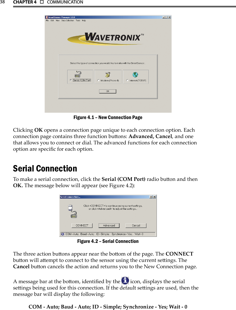 38 CHAPTer 4  o  COMMUNICATIONNew Connection PageFigure 4.1 – Clicking OK opens a connection page unique to each connection option. Each connection page contains three function buons: Advanced, Cancel, and one that allows you to connect or dial. The advanced functions for each connection option are specic for each option.Serial Connection To make a serial connection, click the Serial (COM Port) radio buon and then OK. The message below will appear (see Figure 4.2):Serial ConnectionFigure 4.2 – The three action buons appear near the boom of the page. The CONNECT buon will aempt to connect to the sensor using the current seings. The Cancel buon cancels the action and returns you to the New Connection page.A message bar at the boom, identied by the   icon, displays the serial seings being used for this connection. If the default seings are used, then the message bar will display the following:COM - Auto; Baud - Auto; ID - Simple; Synchronize - Yes; Wait - 0