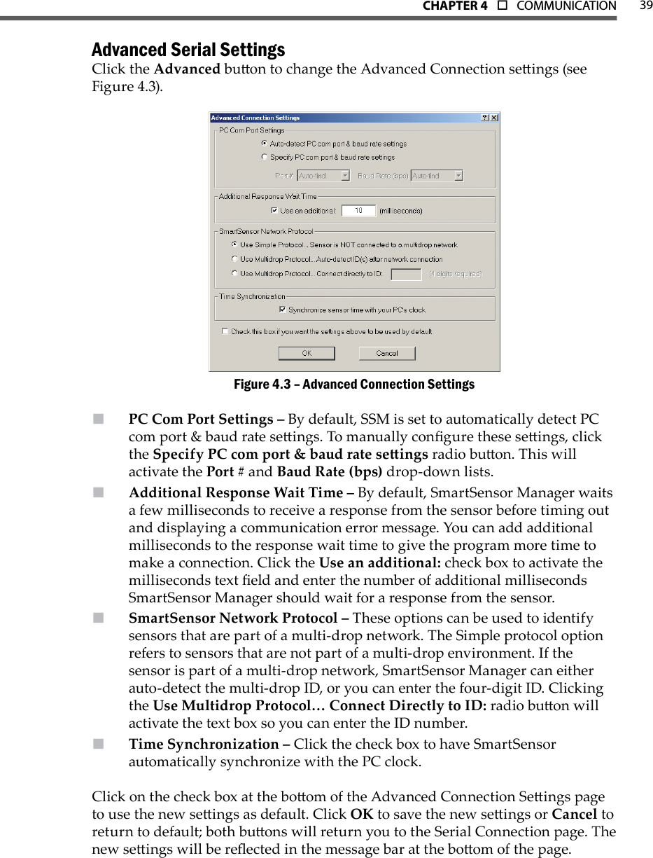 39CHAPTer 4  o  COMMUNICATIONAdvanced Serial SettingsClick the Advanced buon to change the Advanced Connection seings (see Figure 4.3).Advanced Connection SettingsFigure 4.3 – PC Com Port Seings –  By default, SSM is set to automatically detect PC com port &amp; baud rate seings. To manually congure these seings, click the Specify PC com port &amp; baud rate seings radio buon. This will activate the Port # and Baud Rate (bps) drop-down lists.Additional Response Wait Time –  By default, SmartSensor Manager waits a few milliseconds to receive a response from the sensor before timing out and displaying a communication error message. You can add additional milliseconds to the response wait time to give the program more time to make a connection. Click the Use an additional: check box to activate the milliseconds text eld and enter the number of additional milliseconds SmartSensor Manager should wait for a response from the sensor.SmartSensor Network Protocol –  These options can be used to identify sensors that are part of a multi-drop network. The Simple protocol option refers to sensors that are not part of a multi-drop environment. If the sensor is part of a multi-drop network, SmartSensor Manager can either auto-detect the multi-drop ID, or you can enter the four-digit ID. Clicking the Use Multidrop Protocol… Connect Directly to ID: radio buon will activate the text box so you can enter the ID number.Time Synchronization –  Click the check box to have SmartSensor automatically synchronize with the PC clock.Click on the check box at the boom of the Advanced Connection Seings page to use the new seings as default. Click OK to save the new seings or Cancel to return to default; both buons will return you to the Serial Connection page. The new seings will be reected in the message bar at the boom of the page.