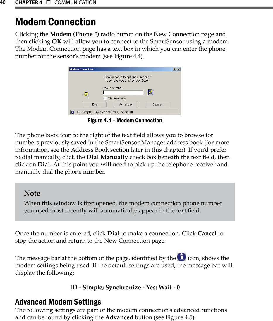 40 CHAPTer 4  o  COMMUNICATIONModem ConnectionClicking the Modem (Phone #) radio buon on the New Connection page and then clicking OK will allow you to connect to the SmartSensor using a modem. The Modem Connection page has a text box in which you can enter the phone number for the sensor’s modem (see Figure 4.4).Modem ConnectionFigure 4.4 – The phone book icon to the right of the text eld allows you to browse for numbers previously saved in the SmartSensor Manager address book (for more information, see the Address Book section later in this chapter). If you’d prefer to dial manually, click the Dial Manually check box beneath the text eld, then click on Dial. At this point you will need to pick up the telephone receiver and manually dial the phone number.NoteWhen this window is rst opened, the modem connection phone number you used most recently will automatically appear in the text eld.Once the number is entered, click Dial to make a connection. Click Cancel to stop the action and return to the New Connection page.The message bar at the boom of the page, identied by the   icon, shows the modem seings being used. If the default seings are used, the message bar will display the following:ID - Simple; Synchronize - Yes; Wait - 0Advanced Modem SettingsThe following seings are part of the modem connection’s advanced functions and can be found by clicking the Advanced buon (see Figure 4.5):