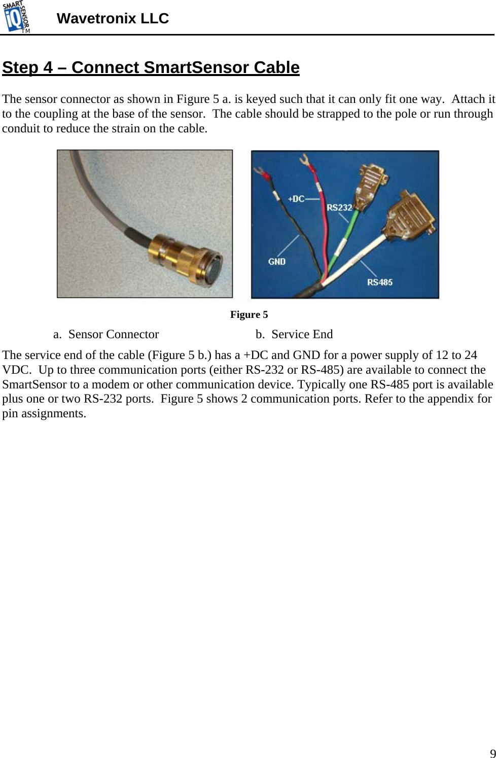 TMTM  Wavetronix LLC Step 4 – Connect SmartSensor Cable  The sensor connector as shown in Figure 5 a. is keyed such that it can only fit one way.  Attach it to the coupling at the base of the sensor.  The cable should be strapped to the pole or run through conduit to reduce the strain on the cable.      Figure 5      a.  Sensor Connector            b.  Service End The service end of the cable (Figure 5 b.) has a +DC and GND for a power supply of 12 to 24 VDC.  Up to three communication ports (either RS-232 or RS-485) are available to connect the SmartSensor to a modem or other communication device. Typically one RS-485 port is available plus one or two RS-232 ports.  Figure 5 shows 2 communication ports. Refer to the appendix for pin assignments. 9 