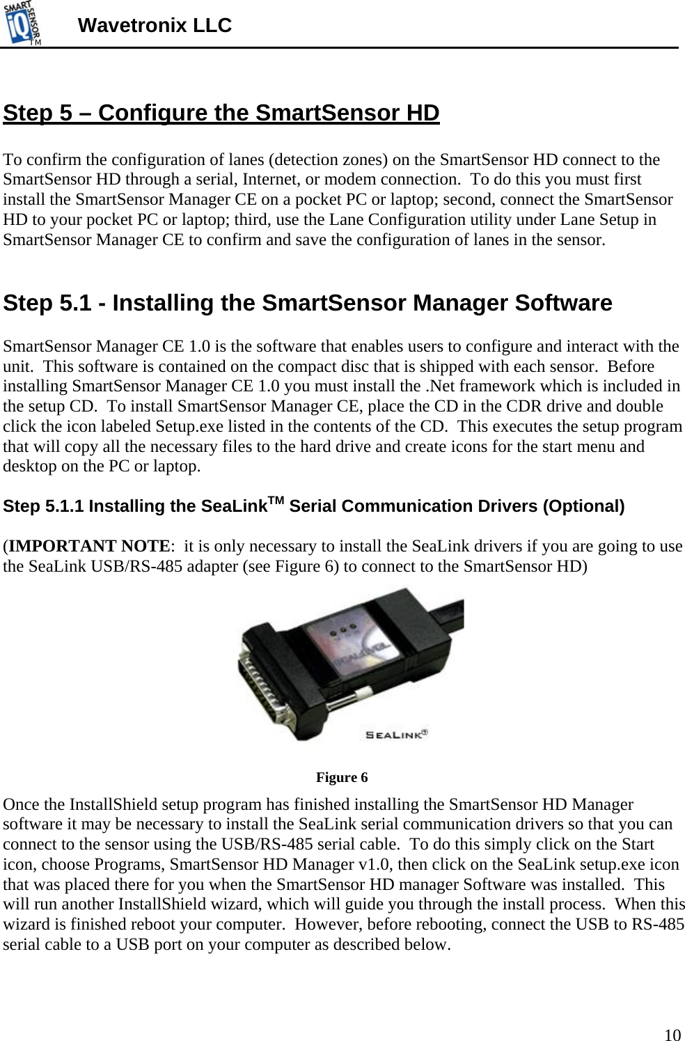 TMTM  Wavetronix LLC      Step 5 – Configure the SmartSensor HD  To confirm the configuration of lanes (detection zones) on the SmartSensor HD connect to the SmartSensor HD through a serial, Internet, or modem connection.  To do this you must first install the SmartSensor Manager CE on a pocket PC or laptop; second, connect the SmartSensor HD to your pocket PC or laptop; third, use the Lane Configuration utility under Lane Setup in SmartSensor Manager CE to confirm and save the configuration of lanes in the sensor.   Step 5.1 - Installing the SmartSensor Manager Software  SmartSensor Manager CE 1.0 is the software that enables users to configure and interact with the unit.  This software is contained on the compact disc that is shipped with each sensor.  Before installing SmartSensor Manager CE 1.0 you must install the .Net framework which is included in the setup CD.  To install SmartSensor Manager CE, place the CD in the CDR drive and double click the icon labeled Setup.exe listed in the contents of the CD.  This executes the setup program that will copy all the necessary files to the hard drive and create icons for the start menu and desktop on the PC or laptop.    Step 5.1.1 Installing the SeaLinkTM Serial Communication Drivers (Optional)  (IMPORTANT NOTE:  it is only necessary to install the SeaLink drivers if you are going to use the SeaLink USB/RS-485 adapter (see Figure 6) to connect to the SmartSensor HD)  Figure 6 Once the InstallShield setup program has finished installing the SmartSensor HD Manager software it may be necessary to install the SeaLink serial communication drivers so that you can connect to the sensor using the USB/RS-485 serial cable.  To do this simply click on the Start icon, choose Programs, SmartSensor HD Manager v1.0, then click on the SeaLink setup.exe icon that was placed there for you when the SmartSensor HD manager Software was installed.  This will run another InstallShield wizard, which will guide you through the install process.  When this wizard is finished reboot your computer.  However, before rebooting, connect the USB to RS-485 serial cable to a USB port on your computer as described below.  10 