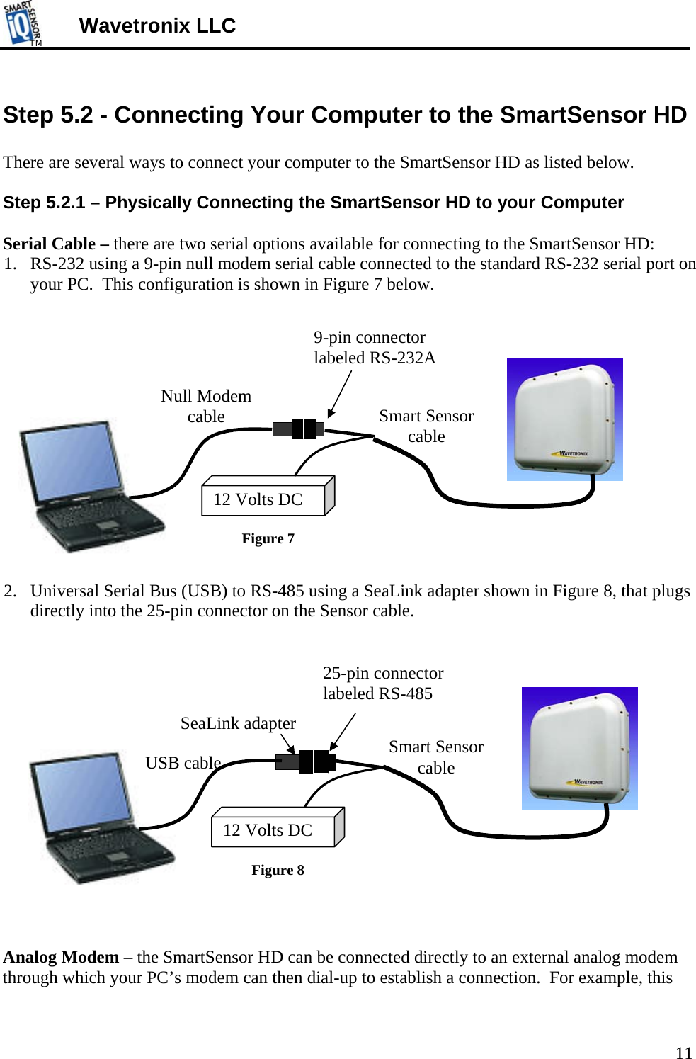 TMTM  Wavetronix LLC  Step 5.2 - Connecting Your Computer to the SmartSensor HD  There are several ways to connect your computer to the SmartSensor HD as listed below.  Step 5.2.1 – Physically Connecting the SmartSensor HD to your Computer  Serial Cable – there are two serial options available for connecting to the SmartSensor HD: 1. RS-232 using a 9-pin null modem serial cable connected to the standard RS-232 serial port on your PC.  This configuration is shown in Figure 7 below.     9-pin connector labeled RS-232A                          12 Volts DC Null Modem cable Figure 7 Smart Sensor cable  2. Universal Serial Bus (USB) to RS-485 using a SeaLink adapter shown in Figure 8, that plugs directly into the 25-pin connector on the Sensor cable.                  25-pin connectorlabeled RS-48512 Volts DC  SeaLink adapter USB cable  Smart Sensor cable Figure 8 Analog Modem – the SmartSensor HD can be connected directly to an external analog modem through which your PC’s modem can then dial-up to establish a connection.  For example, this 11 