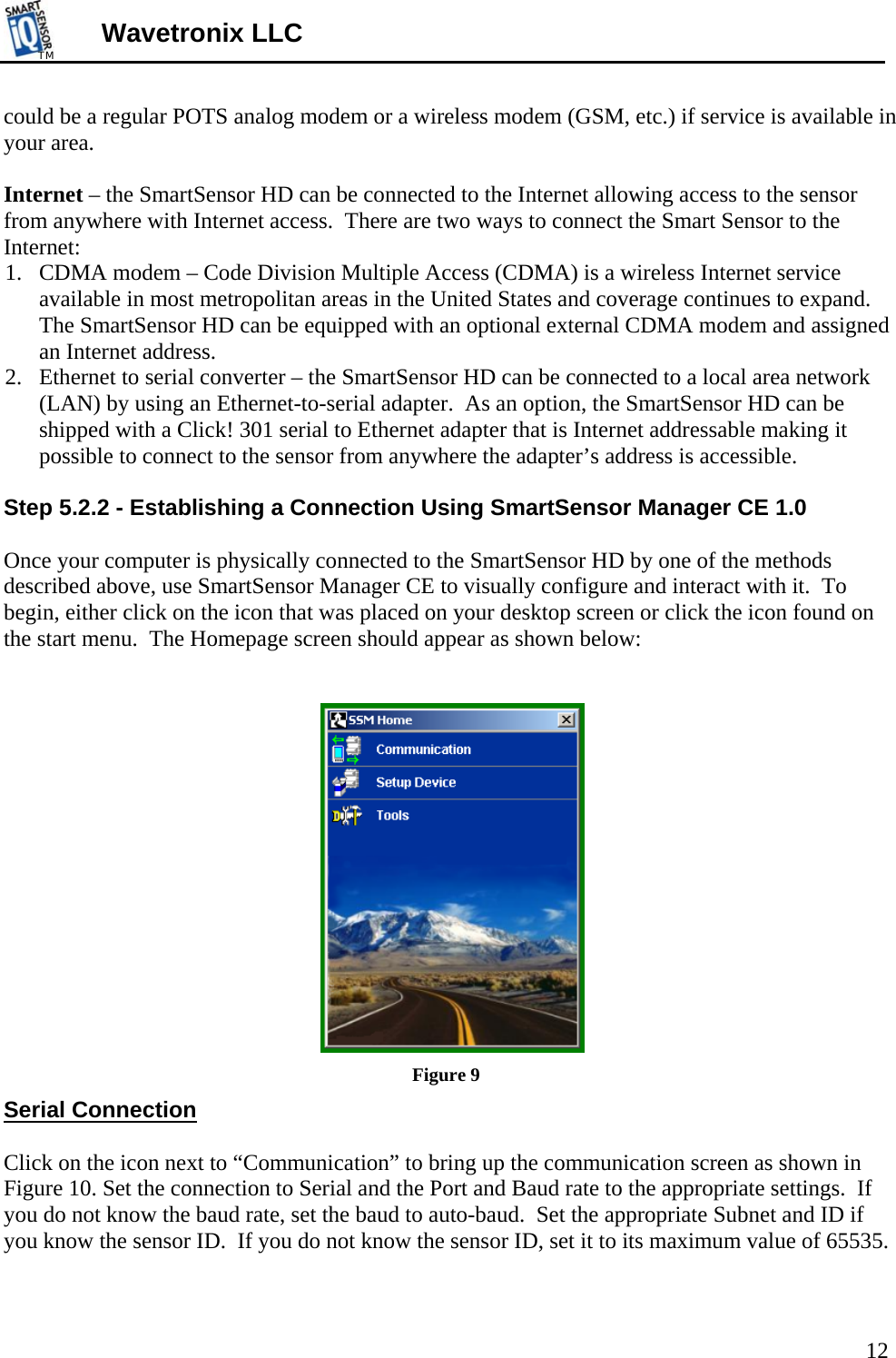 TMTM  Wavetronix LLC could be a regular POTS analog modem or a wireless modem (GSM, etc.) if service is available in your area.   Internet – the SmartSensor HD can be connected to the Internet allowing access to the sensor from anywhere with Internet access.  There are two ways to connect the Smart Sensor to the Internet: 1. CDMA modem – Code Division Multiple Access (CDMA) is a wireless Internet service available in most metropolitan areas in the United States and coverage continues to expand.  The SmartSensor HD can be equipped with an optional external CDMA modem and assigned an Internet address. 2. Ethernet to serial converter – the SmartSensor HD can be connected to a local area network (LAN) by using an Ethernet-to-serial adapter.  As an option, the SmartSensor HD can be shipped with a Click! 301 serial to Ethernet adapter that is Internet addressable making it possible to connect to the sensor from anywhere the adapter’s address is accessible.   Step 5.2.2 - Establishing a Connection Using SmartSensor Manager CE 1.0  Once your computer is physically connected to the SmartSensor HD by one of the methods described above, use SmartSensor Manager CE to visually configure and interact with it.  To begin, either click on the icon that was placed on your desktop screen or click the icon found on the start menu.  The Homepage screen should appear as shown below:    Figure 9 Serial Connection  Click on the icon next to “Communication” to bring up the communication screen as shown in Figure 10. Set the connection to Serial and the Port and Baud rate to the appropriate settings.  If you do not know the baud rate, set the baud to auto-baud.  Set the appropriate Subnet and ID if you know the sensor ID.  If you do not know the sensor ID, set it to its maximum value of 65535.  12 