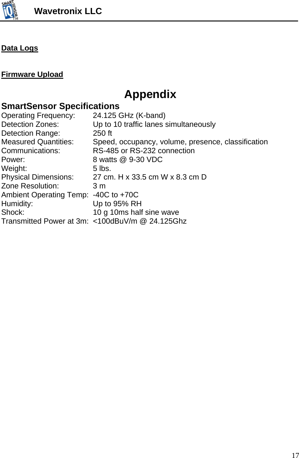 TMTM  Wavetronix LLC  Data Logs   Firmware Upload  Appendix SmartSensor Specifications Operating Frequency:   24.125 GHz (K-band) Detection Zones:     Up to 10 traffic lanes simultaneously Detection Range:    250 ft Measured Quantities:   Speed, occupancy, volume, presence, classification Communications:     RS-485 or RS-232 connection Power:       8 watts @ 9-30 VDC Weight:    5 lbs. Physical Dimensions:  27 cm. H x 33.5 cm W x 8.3 cm D Zone Resolution:    3 m Ambient Operating Temp:  -40C to +70C Humidity:       Up to 95% RH Shock:       10 g 10ms half sine wave Transmitted Power at 3m:  &lt;100dBuV/m @ 24.125Ghz    17 