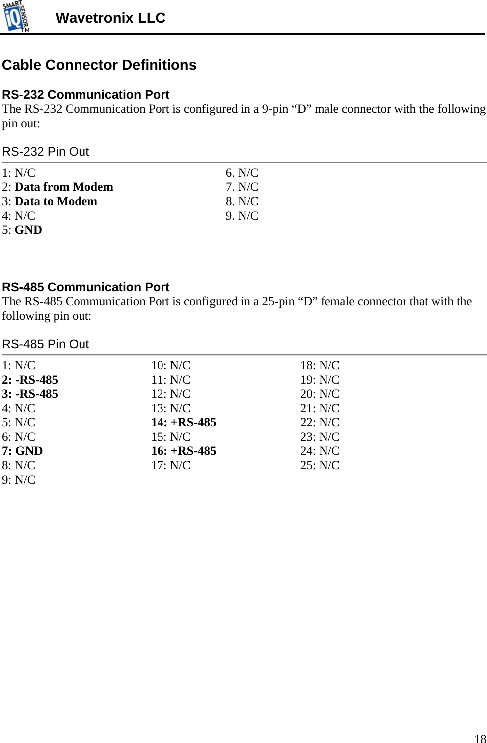 TMTM  Wavetronix LLC Cable Connector Definitions  RS-232 Communication Port The RS-232 Communication Port is configured in a 9-pin “D” male connector with the following pin out:  RS-232 Pin Out 1: N/C      6. N/C 2: Data from Modem       7. N/C 3: Data to Modem    8. N/C 4: N/C      9. N/C 5: GND    RS-485 Communication Port The RS-485 Communication Port is configured in a 25-pin “D” female connector that with the following pin out:  RS-485 Pin Out 1: N/C    10: N/C   18: N/C  2: -RS-485   11: N/C   19: N/C   3: -RS-485   12: N/C   20: N/C   4: N/C    13: N/C   21: N/C  5: N/C    14: +RS-485   22: N/C  6: N/C    15: N/C   23: N/C  7: GND     16: +RS-485   24: N/C  8: N/C    17: N/C     25: N/C  9: N/C                 18 