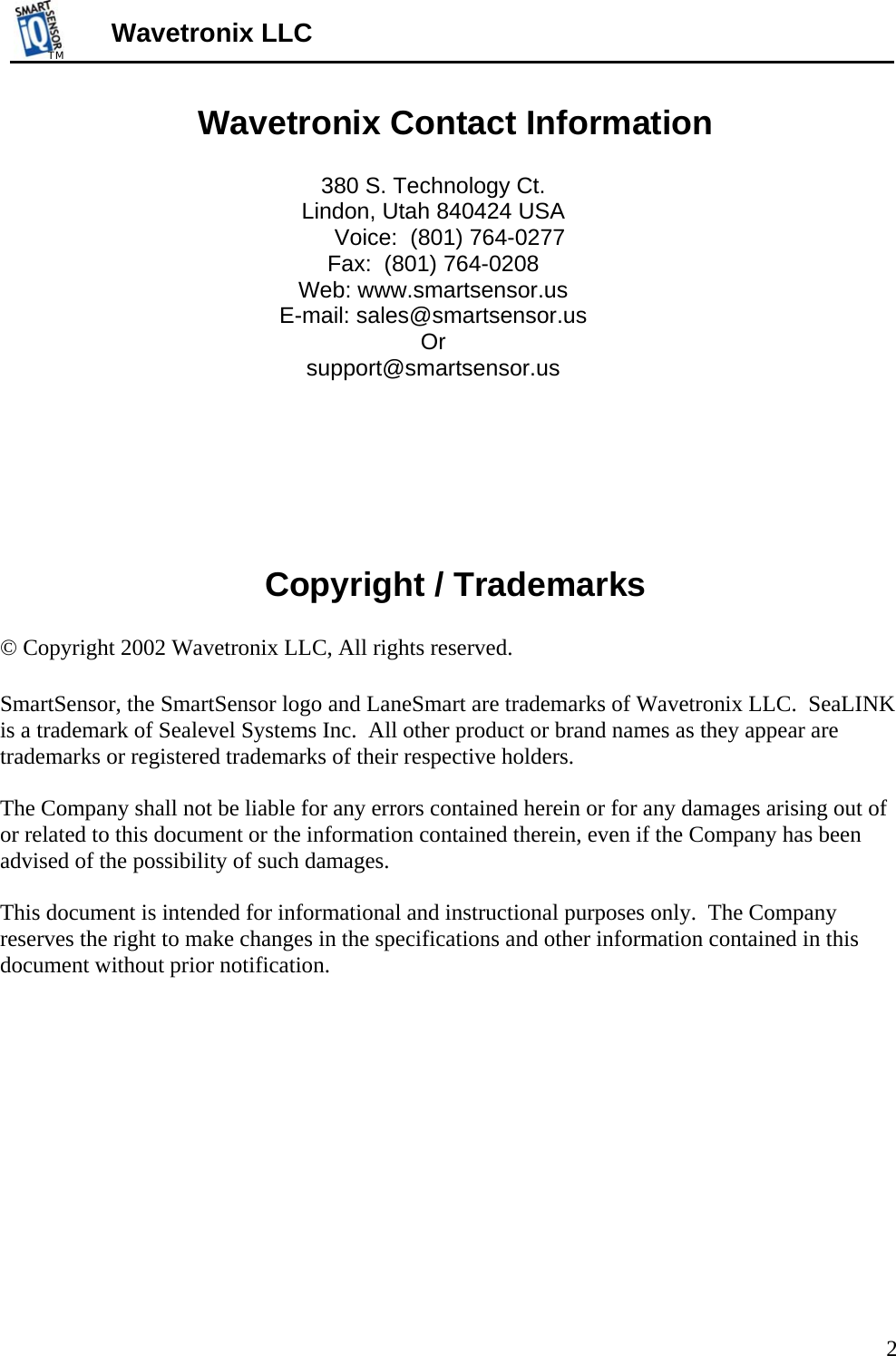 TMTM  Wavetronix LLC Wavetronix Contact Information  380 S. Technology Ct. Lindon, Utah 840424 USA Voice:  (801) 764-0277 Fax:  (801) 764-0208 Web: www.smartsensor.us E-mail: sales@smartsensor.us  Or support@smartsensor.us      Copyright / Trademarks  © Copyright 2002 Wavetronix LLC, All rights reserved.  SmartSensor, the SmartSensor logo and LaneSmart are trademarks of Wavetronix LLC.  SeaLINK is a trademark of Sealevel Systems Inc.  All other product or brand names as they appear are trademarks or registered trademarks of their respective holders.  The Company shall not be liable for any errors contained herein or for any damages arising out of or related to this document or the information contained therein, even if the Company has been advised of the possibility of such damages.  This document is intended for informational and instructional purposes only.  The Company reserves the right to make changes in the specifications and other information contained in this document without prior notification.       2 