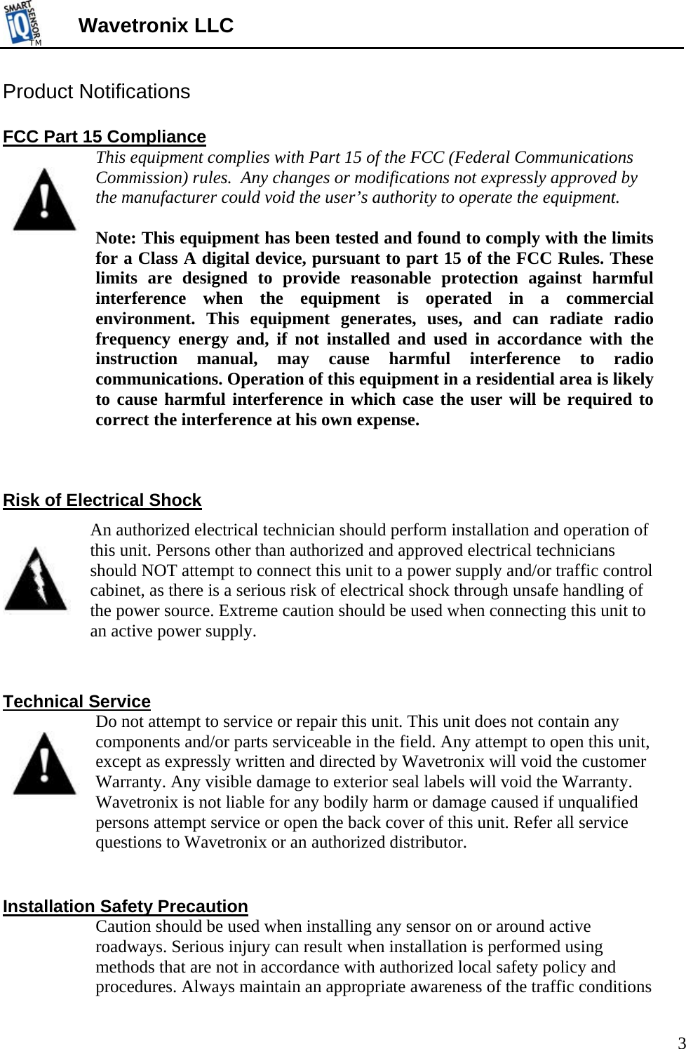 TMTM  Wavetronix LLC Product Notifications  FCC Part 15 Compliance  This equipment complies with Part 15 of the FCC (Federal Communications Commission) rules.  Any changes or modifications not expressly approved by the manufacturer could void the user’s authority to operate the equipment.    Note: This equipment has been tested and found to comply with the limits for a Class A digital device, pursuant to part 15 of the FCC Rules. These limits are designed to provide reasonable protection against harmful interference when the equipment is operated in a commercial environment. This equipment generates, uses, and can radiate radio frequency energy and, if not installed and used in accordance with the instruction manual, may cause harmful interference to radio communications. Operation of this equipment in a residential area is likely to cause harmful interference in which case the user will be required to correct the interference at his own expense.    Risk of Electrical Shock An authorized electrical technician should perform installation and operation of this unit. Persons other than authorized and approved electrical technicians should NOT attempt to connect this unit to a power supply and/or traffic control cabinet, as there is a serious risk of electrical shock through unsafe handling of the power source. Extreme caution should be used when connecting this unit to an active power supply.    Technical Service  Do not attempt to service or repair this unit. This unit does not contain any components and/or parts serviceable in the field. Any attempt to open this unit, except as expressly written and directed by Wavetronix will void the customer Warranty. Any visible damage to exterior seal labels will void the Warranty. Wavetronix is not liable for any bodily harm or damage caused if unqualified persons attempt service or open the back cover of this unit. Refer all service questions to Wavetronix or an authorized distributor.   Installation Safety Precaution  Caution should be used when installing any sensor on or around active roadways. Serious injury can result when installation is performed using methods that are not in accordance with authorized local safety policy and procedures. Always maintain an appropriate awareness of the traffic conditions 3 