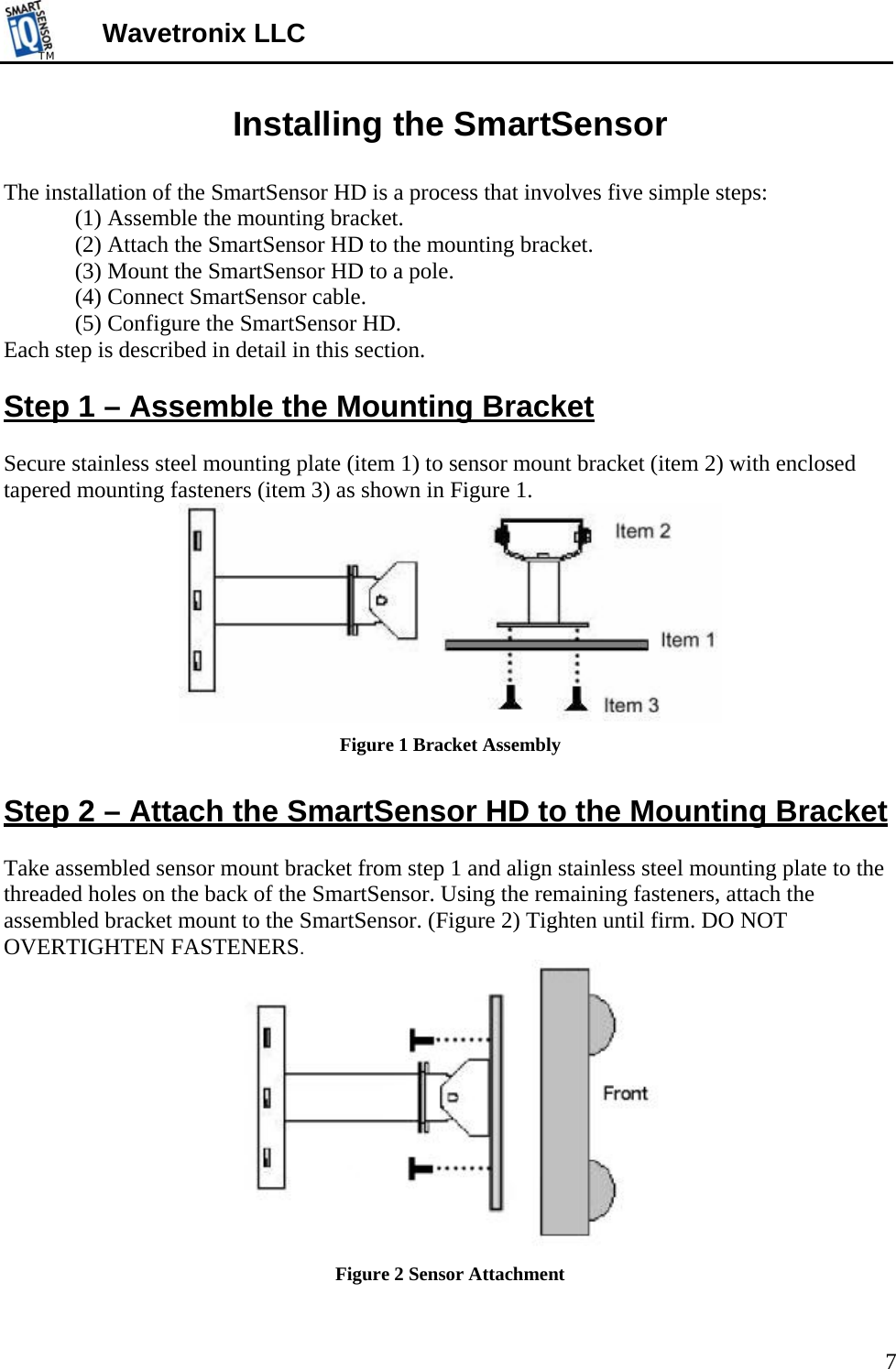 TMTM  Wavetronix LLC Installing the SmartSensor  The installation of the SmartSensor HD is a process that involves five simple steps:  (1) Assemble the mounting bracket. (2) Attach the SmartSensor HD to the mounting bracket. (3) Mount the SmartSensor HD to a pole. (4) Connect SmartSensor cable. (5) Configure the SmartSensor HD.   Each step is described in detail in this section.  Step 1 – Assemble the Mounting Bracket  Secure stainless steel mounting plate (item 1) to sensor mount bracket (item 2) with enclosed tapered mounting fasteners (item 3) as shown in Figure 1.  Figure 1 Bracket Assembly  Step 2 – Attach the SmartSensor HD to the Mounting Bracket  Take assembled sensor mount bracket from step 1 and align stainless steel mounting plate to the threaded holes on the back of the SmartSensor. Using the remaining fasteners, attach the assembled bracket mount to the SmartSensor. (Figure 2) Tighten until firm. DO NOT OVERTIGHTEN FASTENERS.  Figure 2 Sensor Attachment 7 