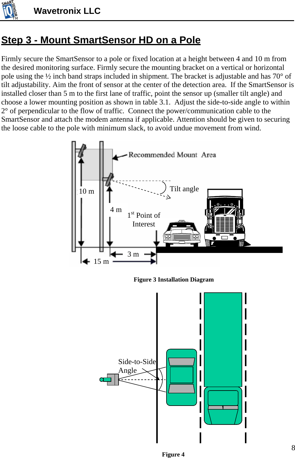 TMTM  Wavetronix LLC Step 3 - Mount SmartSensor HD on a Pole  Firmly secure the SmartSensor to a pole or fixed location at a height between 4 and 10 m from the desired monitoring surface. Firmly secure the mounting bracket on a vertical or horizontal pole using the ½ inch band straps included in shipment. The bracket is adjustable and has 70° of tilt adjustability. Aim the front of sensor at the center of the detection area.  If the SmartSensor is installed closer than 5 m to the first lane of traffic, point the sensor up (smaller tilt angle) and choose a lower mounting position as shown in table 3.1.  Adjust the side-to-side angle to within 2° of perpendicular to the flow of traffic.  Connect the power/communication cable to the SmartSensor and attach the modem antenna if applicable. Attention should be given to securing the loose cable to the pole with minimum slack, to avoid undue movement from wind.   Tilt angle 4 m10 m 3 m15 m  1st Point of Interest Figure 3 Installation Diagram  Side-to-Side Angle Figure 4  8 