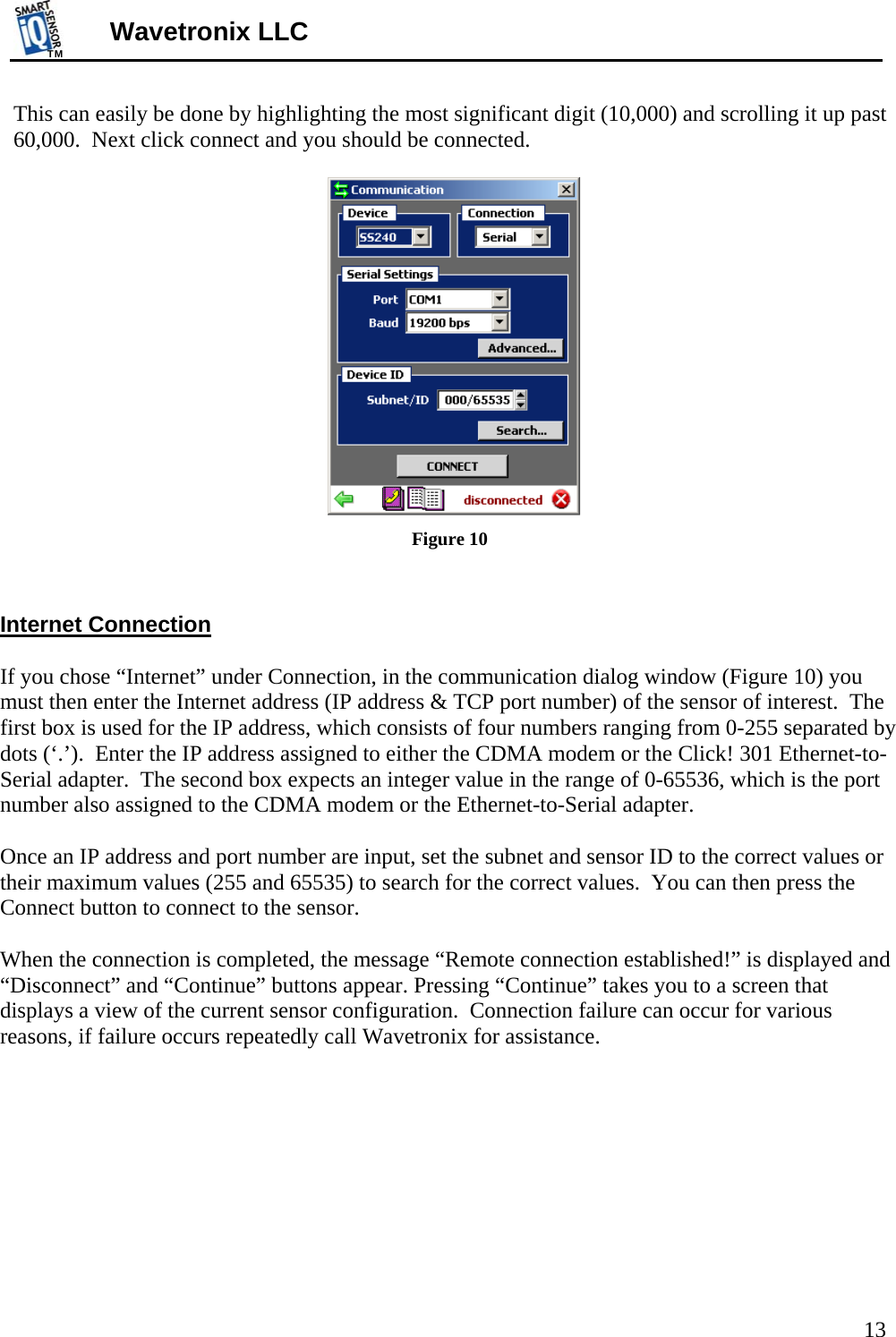 TMTM  13 Wavetronix LLC This can easily be done by highlighting the most significant digit (10,000) and scrolling it up past 60,000.  Next click connect and you should be connected.   Figure 10   Internet Connection  If you chose “Internet” under Connection, in the communication dialog window (Figure 10) you must then enter the Internet address (IP address &amp; TCP port number) of the sensor of interest.  The first box is used for the IP address, which consists of four numbers ranging from 0-255 separated by dots (‘.’).  Enter the IP address assigned to either the CDMA modem or the Click! 301 Ethernet-to-Serial adapter.  The second box expects an integer value in the range of 0-65536, which is the port number also assigned to the CDMA modem or the Ethernet-to-Serial adapter.  Once an IP address and port number are input, set the subnet and sensor ID to the correct values or their maximum values (255 and 65535) to search for the correct values.  You can then press the Connect button to connect to the sensor.     When the connection is completed, the message “Remote connection established!” is displayed and “Disconnect” and “Continue” buttons appear. Pressing “Continue” takes you to a screen that displays a view of the current sensor configuration.  Connection failure can occur for various reasons, if failure occurs repeatedly call Wavetronix for assistance.  