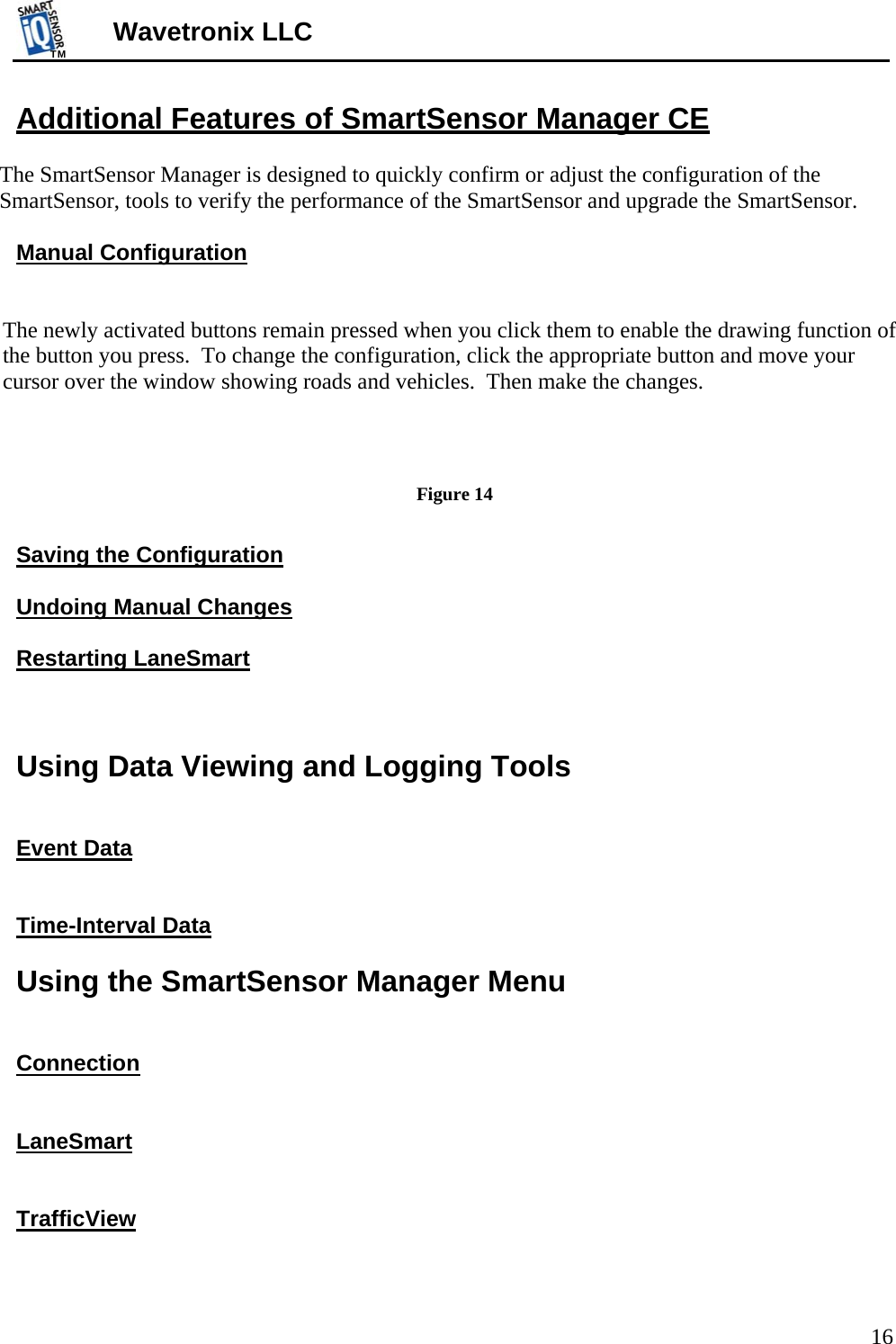 TMTM  16 Wavetronix LLC Additional Features of SmartSensor Manager CE  The SmartSensor Manager is designed to quickly confirm or adjust the configuration of the SmartSensor, tools to verify the performance of the SmartSensor and upgrade the SmartSensor.  Manual Configuration   The newly activated buttons remain pressed when you click them to enable the drawing function of the button you press.  To change the configuration, click the appropriate button and move your cursor over the window showing roads and vehicles.  Then make the changes.                 Figure 14  Saving the Configuration  Undoing Manual Changes  Restarting LaneSmart    Using Data Viewing and Logging Tools   Event Data   Time-Interval Data  Using the SmartSensor Manager Menu   Connection   LaneSmart   TrafficView  