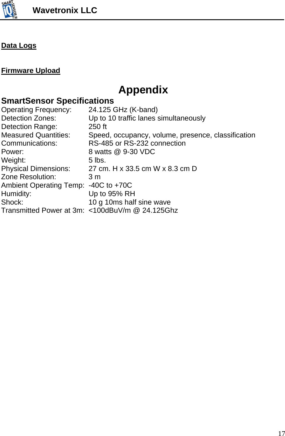 TMTM  17 Wavetronix LLC  Data Logs   Firmware Upload  Appendix SmartSensor Specifications Operating Frequency:   24.125 GHz (K-band) Detection Zones:     Up to 10 traffic lanes simultaneously Detection Range:    250 ft Measured Quantities:   Speed, occupancy, volume, presence, classification Communications:     RS-485 or RS-232 connection Power:       8 watts @ 9-30 VDC Weight:    5 lbs. Physical Dimensions:  27 cm. H x 33.5 cm W x 8.3 cm D Zone Resolution:    3 m Ambient Operating Temp:  -40C to +70C Humidity:       Up to 95% RH Shock:       10 g 10ms half sine wave Transmitted Power at 3m:  &lt;100dBuV/m @ 24.125Ghz    