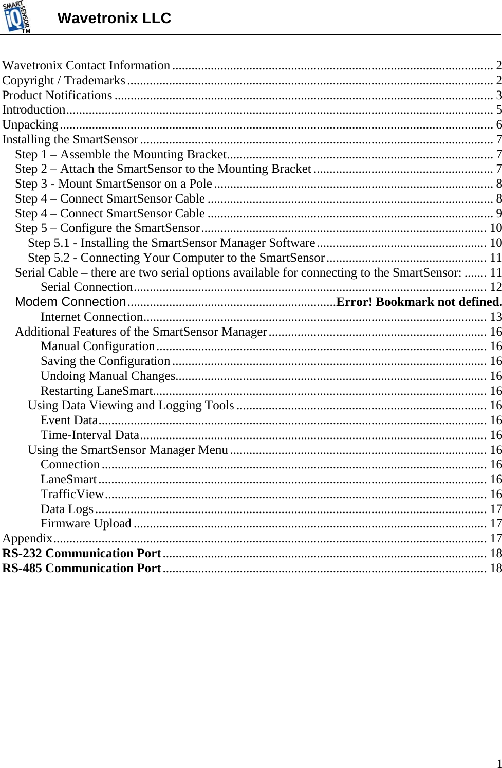 TMTM  1 Wavetronix LLC Wavetronix Contact Information .................................................................................................... 2 Copyright / Trademarks .................................................................................................................. 2 Product Notifications ...................................................................................................................... 3 Introduction ..................................................................................................................................... 5 Unpacking ....................................................................................................................................... 6 Installing the SmartSensor .............................................................................................................. 7 Step 1 – Assemble the Mounting Bracket................................................................................... 7 Step 2 – Attach the SmartSensor to the Mounting Bracket ........................................................ 7 Step 3 - Mount SmartSensor on a Pole ....................................................................................... 8 Step 4 – Connect SmartSensor Cable ......................................................................................... 8 Step 4 – Connect SmartSensor Cable ......................................................................................... 9 Step 5 – Configure the SmartSensor ......................................................................................... 10 Step 5.1 - Installing the SmartSensor Manager Software ..................................................... 10 Step 5.2 - Connecting Your Computer to the SmartSensor .................................................. 11 Serial Cable – there are two serial options available for connecting to the SmartSensor: ....... 11 Serial Connection .............................................................................................................. 12 Modem Connection ................................................................. Error! Bookmark not defined. Internet Connection ........................................................................................................... 13 Additional Features of the SmartSensor Manager .................................................................... 16 Manual Configuration ....................................................................................................... 16 Saving the Configuration .................................................................................................. 16 Undoing Manual Changes................................................................................................. 16 Restarting LaneSmart ........................................................................................................ 16 Using Data Viewing and Logging Tools .............................................................................. 16 Event Data ......................................................................................................................... 16 Time-Interval Data ............................................................................................................ 16 Using the SmartSensor Manager Menu ................................................................................ 16 Connection ........................................................................................................................ 16 LaneSmart ......................................................................................................................... 16 TrafficView ....................................................................................................................... 16 Data Logs .......................................................................................................................... 17 Firmware Upload .............................................................................................................. 17 Appendix ....................................................................................................................................... 17 RS-232 Communication Port .....................................................................................................  18 RS-485 Communication Port .....................................................................................................  18 