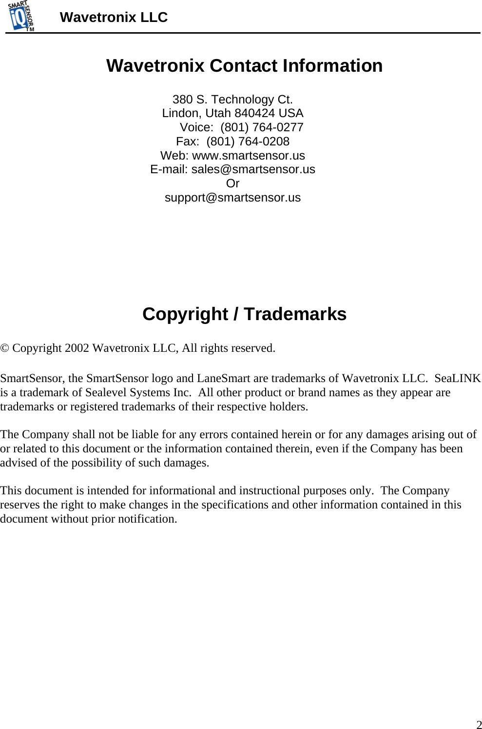 TMTM  2 Wavetronix LLC Wavetronix Contact Information  380 S. Technology Ct. Lindon, Utah 840424 USA Voice:  (801) 764-0277 Fax:  (801) 764-0208 Web: www.smartsensor.us E-mail: sales@smartsensor.us  Or support@smartsensor.us      Copyright / Trademarks  © Copyright 2002 Wavetronix LLC, All rights reserved.  SmartSensor, the SmartSensor logo and LaneSmart are trademarks of Wavetronix LLC.  SeaLINK is a trademark of Sealevel Systems Inc.  All other product or brand names as they appear are trademarks or registered trademarks of their respective holders.  The Company shall not be liable for any errors contained herein or for any damages arising out of or related to this document or the information contained therein, even if the Company has been advised of the possibility of such damages.  This document is intended for informational and instructional purposes only.  The Company reserves the right to make changes in the specifications and other information contained in this document without prior notification.       