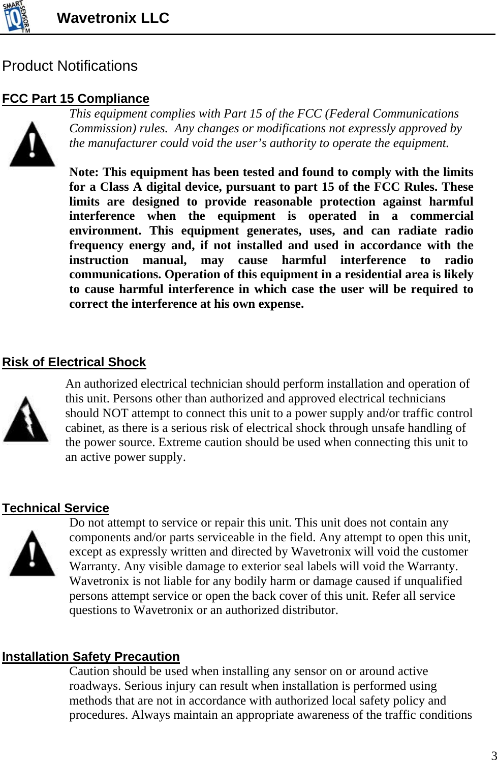 TMTM  3 Wavetronix LLC Product Notifications  FCC Part 15 Compliance   This equipment complies with Part 15 of the FCC (Federal Communications Commission) rules.  Any changes or modifications not expressly approved by the manufacturer could void the user’s authority to operate the equipment.    Note: This equipment has been tested and found to comply with the limits for a Class A digital device, pursuant to part 15 of the FCC Rules. These limits are designed to provide reasonable protection against harmful interference when the equipment is operated in a commercial environment. This equipment generates, uses, and can radiate radio frequency energy and, if not installed and used in accordance with the instruction manual, may cause harmful interference to radio communications. Operation of this equipment in a residential area is likely to cause harmful interference in which case the user will be required to correct the interference at his own expense.    Risk of Electrical Shock  An authorized electrical technician should perform installation and operation of this unit. Persons other than authorized and approved electrical technicians should NOT attempt to connect this unit to a power supply and/or traffic control cabinet, as there is a serious risk of electrical shock through unsafe handling of the power source. Extreme caution should be used when connecting this unit to an active power supply.    Technical Service   Do not attempt to service or repair this unit. This unit does not contain any components and/or parts serviceable in the field. Any attempt to open this unit, except as expressly written and directed by Wavetronix will void the customer Warranty. Any visible damage to exterior seal labels will void the Warranty. Wavetronix is not liable for any bodily harm or damage caused if unqualified persons attempt service or open the back cover of this unit. Refer all service questions to Wavetronix or an authorized distributor.   Installation Safety Precaution   Caution should be used when installing any sensor on or around active roadways. Serious injury can result when installation is performed using methods that are not in accordance with authorized local safety policy and procedures. Always maintain an appropriate awareness of the traffic conditions 