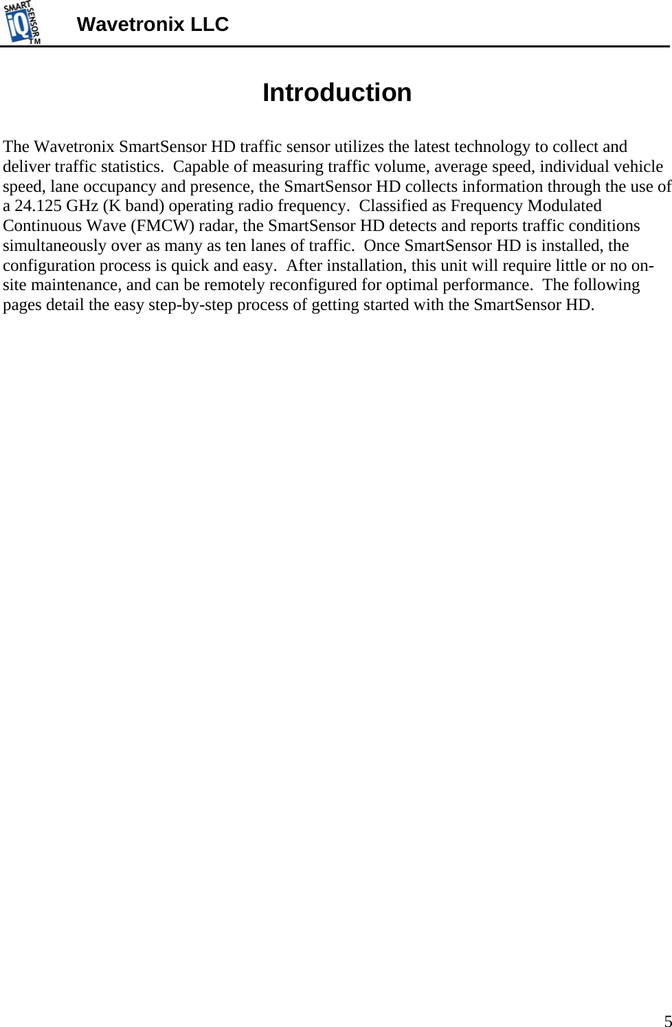 TMTM  5 Wavetronix LLC Introduction  The Wavetronix SmartSensor HD traffic sensor utilizes the latest technology to collect and deliver traffic statistics.  Capable of measuring traffic volume, average speed, individual vehicle speed, lane occupancy and presence, the SmartSensor HD collects information through the use of a 24.125 GHz (K band) operating radio frequency.  Classified as Frequency Modulated Continuous Wave (FMCW) radar, the SmartSensor HD detects and reports traffic conditions simultaneously over as many as ten lanes of traffic.  Once SmartSensor HD is installed, the configuration process is quick and easy.  After installation, this unit will require little or no on-site maintenance, and can be remotely reconfigured for optimal performance.  The following pages detail the easy step-by-step process of getting started with the SmartSensor HD. 