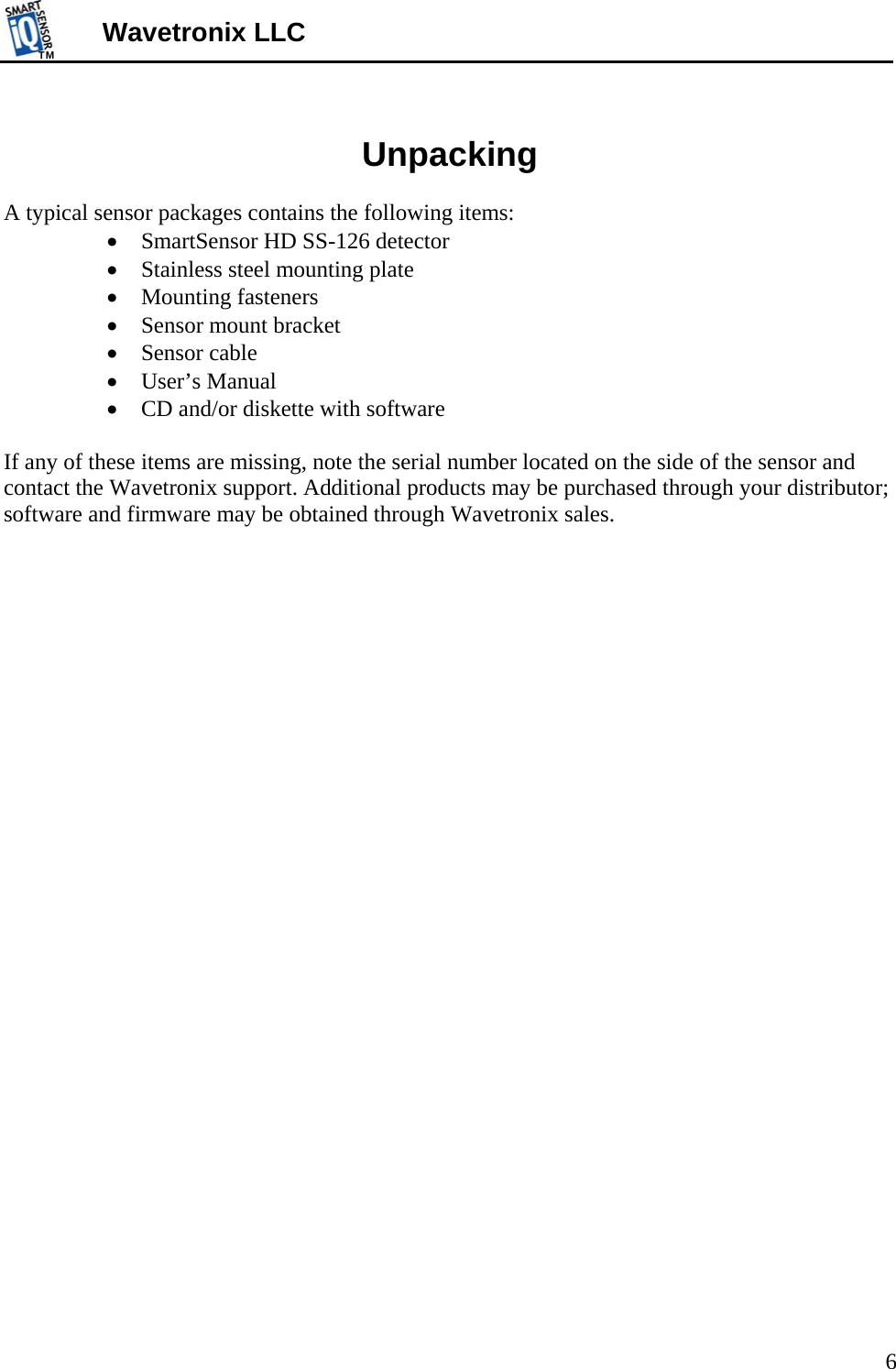 TMTM  6 Wavetronix LLC  Unpacking  A typical sensor packages contains the following items:   SmartSensor HD SS-126 detector  Stainless steel mounting plate  Mounting fasteners  Sensor mount bracket   Sensor cable  User’s Manual  CD and/or diskette with software  If any of these items are missing, note the serial number located on the side of the sensor and contact the Wavetronix support. Additional products may be purchased through your distributor; software and firmware may be obtained through Wavetronix sales.   
