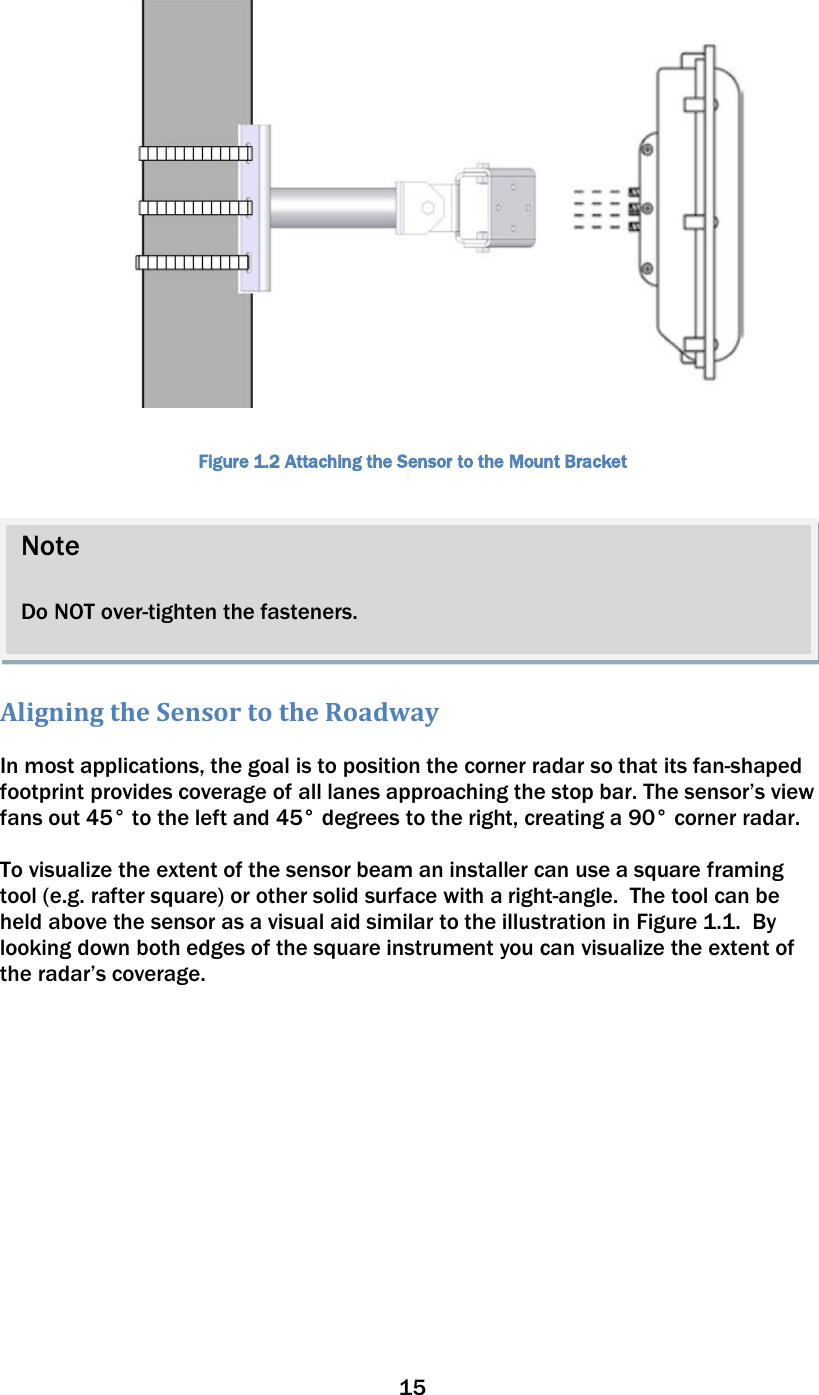 15    Figure 1.2 Attaching the Sensor to the Mount Bracket   Aligning the Sensor to the Roadway  In most applications, the goal is to position the corner radar so that its fan-shaped footprint provides coverage of all lanes approaching the stop bar. The sensor’s view fans out 45° to the left and 45° degrees to the right, creating a 90° corner radar.    To visualize the extent of the sensor beam an installer can use a square framing tool (e.g. rafter square) or other solid surface with a right-angle.  The tool can be held above the sensor as a visual aid similar to the illustration in Figure 1.1.  By looking down both edges of the square instrument you can visualize the extent of the radar’s coverage.    Note  Do NOT over-tighten the fasteners. 