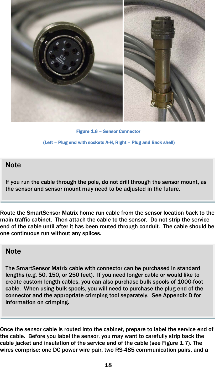18     Figure 1.6 – Sensor Connector  (Left – Plug end with sockets A-H, Right – Plug and Back shell)    Route the SmartSensor Matrix home run cable from the sensor location back to the main traffic cabinet.  Then attach the cable to the sensor.  Do not strip the service end of the cable until after it has been routed through conduit.  The cable should be one continuous run without any splices.    Once the sensor cable is routed into the cabinet, prepare to label the service end of the cable.  Before you label the sensor, you may want to carefully strip back the cable jacket and insulation of the service end of the cable (see Figure 1.7). The wires comprise: one DC power wire pair, two RS-485 communication pairs, and a Note  The SmartSensor Matrix cable with connector can be purchased in standard lengths (e.g. 50, 150, or 250 feet).  If you need longer cable or would like to create custom length cables, you can also purchase bulk spools of 1000-foot cable.  When using bulk spools, you will need to purchase the plug end of the connector and the appropriate crimping tool separately.  See Appendix D for information on crimping.    Note  If you run the cable through the pole, do not drill through the sensor mount, as the sensor and sensor mount may need to be adjusted in the future.  