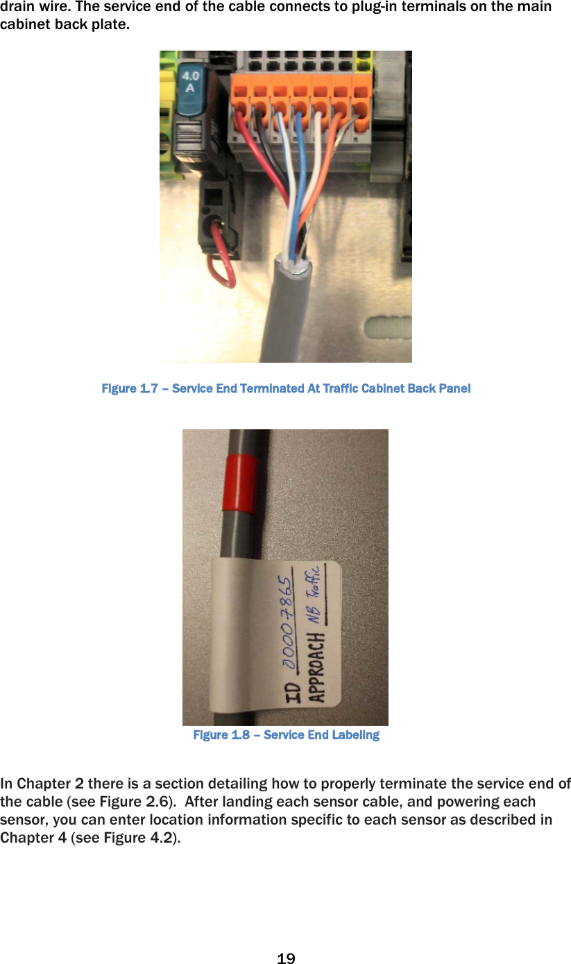 19  drain wire. The service end of the cable connects to plug-in terminals on the main cabinet back plate.            Figure 1.7 – Service End Terminated At Traffic Cabinet Back Panel  Figure 1.8 – Service End Labeling  In Chapter 2 there is a section detailing how to properly terminate the service end of the cable (see Figure 2.6).  After landing each sensor cable, and powering each sensor, you can enter location information specific to each sensor as described in Chapter 4 (see Figure 4.2).    