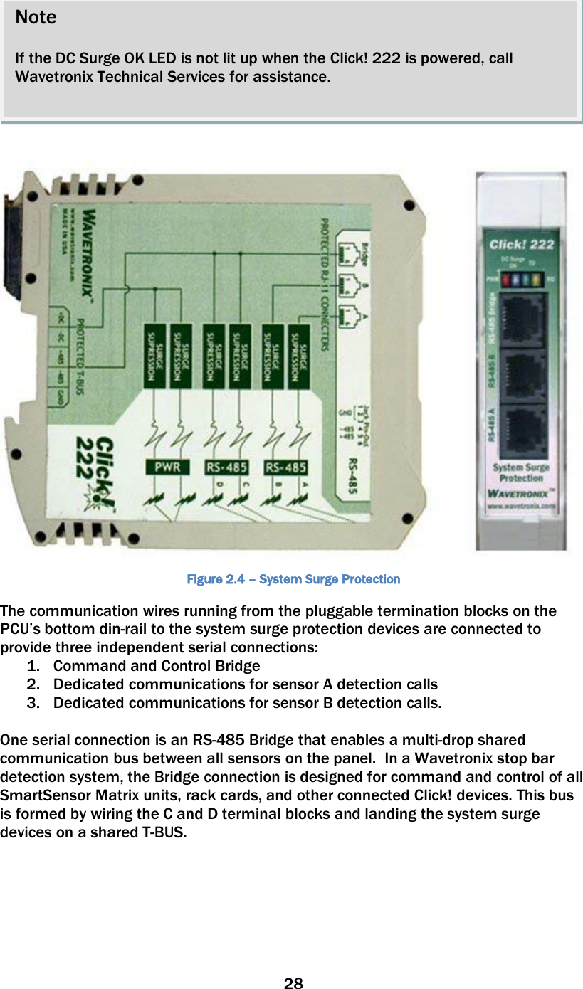 28     Figure 2.4 – System Surge Protection The communication wires running from the pluggable termination blocks on the PCU’s bottom din-rail to the system surge protection devices are connected to provide three independent serial connections:  1. Command and Control Bridge  2. Dedicated communications for sensor A detection calls 3. Dedicated communications for sensor B detection calls.    One serial connection is an RS-485 Bridge that enables a multi-drop shared communication bus between all sensors on the panel.  In a Wavetronix stop bar detection system, the Bridge connection is designed for command and control of all SmartSensor Matrix units, rack cards, and other connected Click! devices. This bus is formed by wiring the C and D terminal blocks and landing the system surge devices on a shared T-BUS.        Note  If the DC Surge OK LED is not lit up when the Click! 222 is powered, call Wavetronix Technical Services for assistance.  