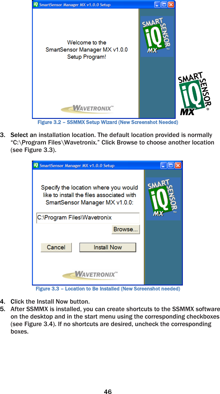 46    Figure 3.2 – SSMMX Setup Wizard (New Screenshot Needed) 3. Select an installation location. The default location provided is normally “C:\Program Files\Wavetronix.” Click Browse to choose another location (see Figure 3.3).   Figure 3.3 – Location to Be Installed (New Screenshot needed) 4. Click the Install Now button. 5. After SSMMX is installed, you can create shortcuts to the SSMMX software on the desktop and in the start menu using the corresponding checkboxes (see Figure 3.4). If no shortcuts are desired, uncheck the corresponding boxes. 