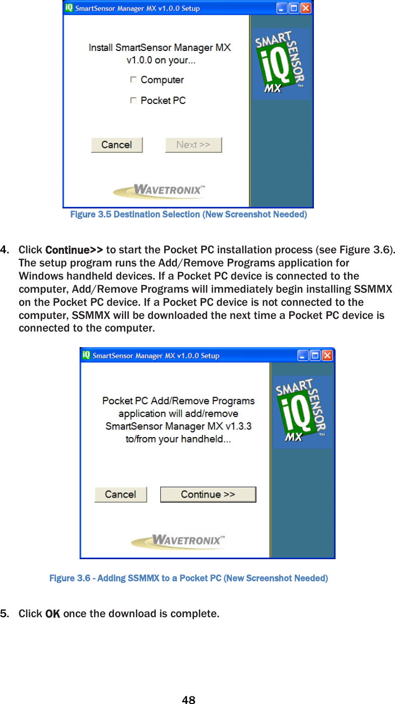 48   Figure 3.5 Destination Selection (New Screenshot Needed)  4. Click Continue&gt;&gt; to start the Pocket PC installation process (see Figure 3.6). The setup program runs the Add/Remove Programs application for Windows handheld devices. If a Pocket PC device is connected to the computer, Add/Remove Programs will immediately begin installing SSMMX on the Pocket PC device. If a Pocket PC device is not connected to the computer, SSMMX will be downloaded the next time a Pocket PC device is connected to the computer.    Figure 3.6 - Adding SSMMX to a Pocket PC (New Screenshot Needed)  5. Click OK once the download is complete.  
