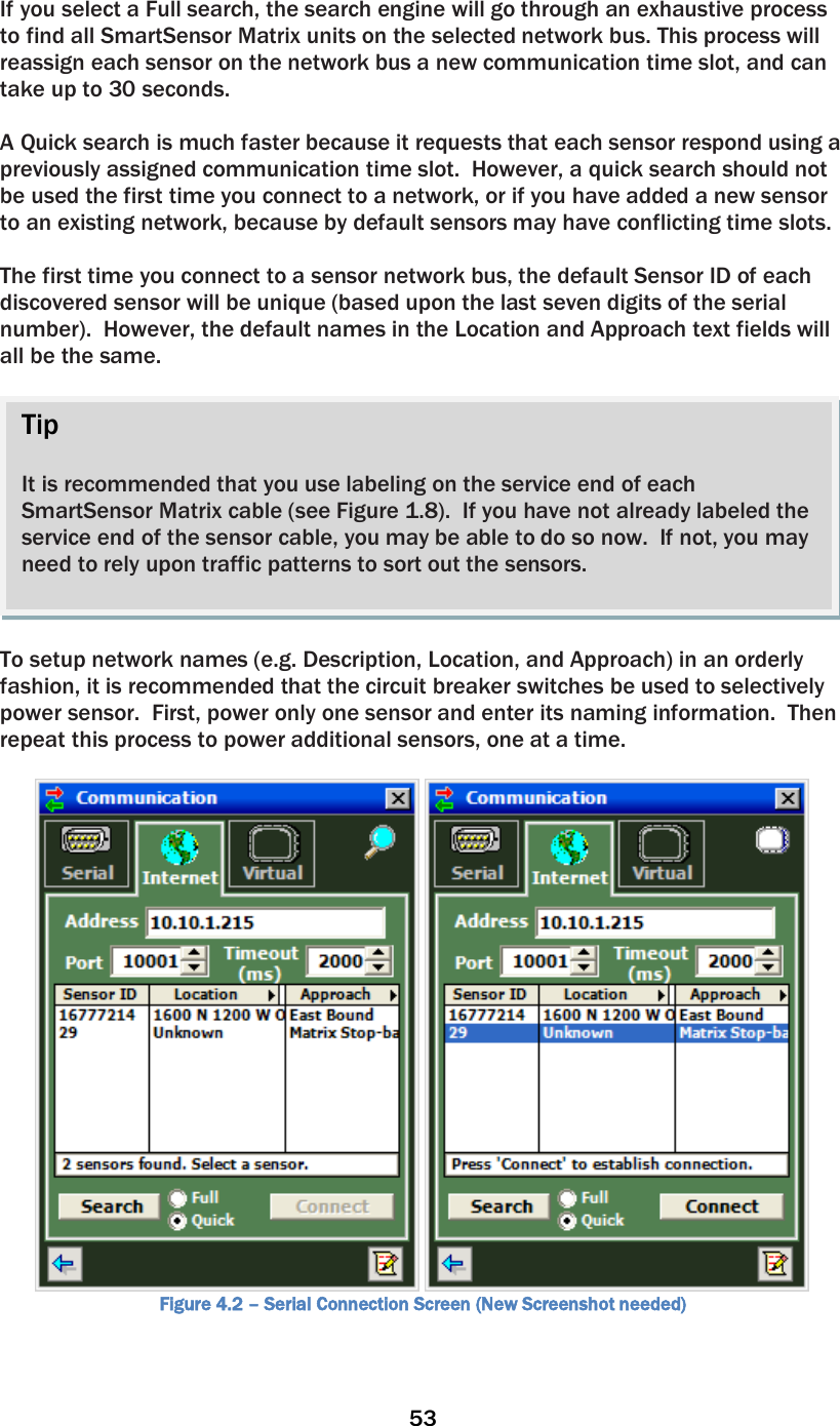 53  If you select a Full search, the search engine will go through an exhaustive process to find all SmartSensor Matrix units on the selected network bus. This process will reassign each sensor on the network bus a new communication time slot, and can take up to 30 seconds.  A Quick search is much faster because it requests that each sensor respond using a previously assigned communication time slot.  However, a quick search should not be used the first time you connect to a network, or if you have added a new sensor to an existing network, because by default sensors may have conflicting time slots.  The first time you connect to a sensor network bus, the default Sensor ID of each discovered sensor will be unique (based upon the last seven digits of the serial number).  However, the default names in the Location and Approach text fields will all be the same.    To setup network names (e.g. Description, Location, and Approach) in an orderly fashion, it is recommended that the circuit breaker switches be used to selectively power sensor.  First, power only one sensor and enter its naming information.  Then repeat this process to power additional sensors, one at a time.     Figure 4.2 – Serial Connection Screen (New Screenshot needed) Tip  It is recommended that you use labeling on the service end of each SmartSensor Matrix cable (see Figure 1.8).  If you have not already labeled the service end of the sensor cable, you may be able to do so now.  If not, you may need to rely upon traffic patterns to sort out the sensors.   