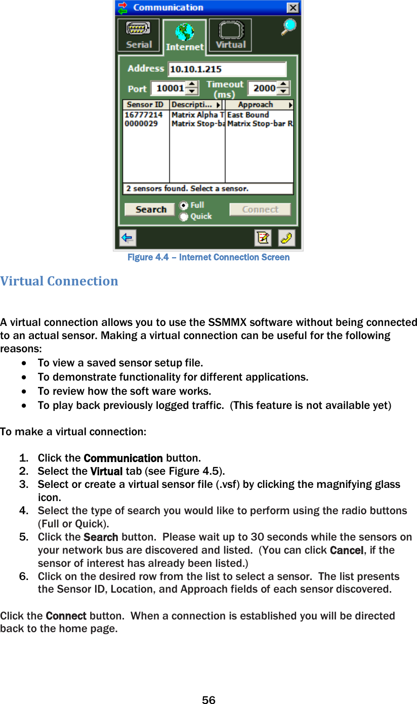 56   Figure 4.4 – Internet Connection Screen Virtual Connection  A virtual connection allows you to use the SSMMX software without being connected to an actual sensor. Making a virtual connection can be useful for the following reasons: • To view a saved sensor setup file.  • To demonstrate functionality for different applications. • To review how the soft ware works.  • To play back previously logged traffic.  (This feature is not available yet)  To make a virtual connection:   1. Click the Communication button.  2. Select the Virtual tab (see Figure 4.5).  3. Select or create a virtual sensor file (.vsf) by clicking the magnifying glass icon.  4. Select the type of search you would like to perform using the radio buttons (Full or Quick). 5. Click the Search button.  Please wait up to 30 seconds while the sensors on your network bus are discovered and listed.  (You can click Cancel, if the sensor of interest has already been listed.) 6. Click on the desired row from the list to select a sensor.  The list presents the Sensor ID, Location, and Approach fields of each sensor discovered.  Click the Connect button.  When a connection is established you will be directed back to the home page.  