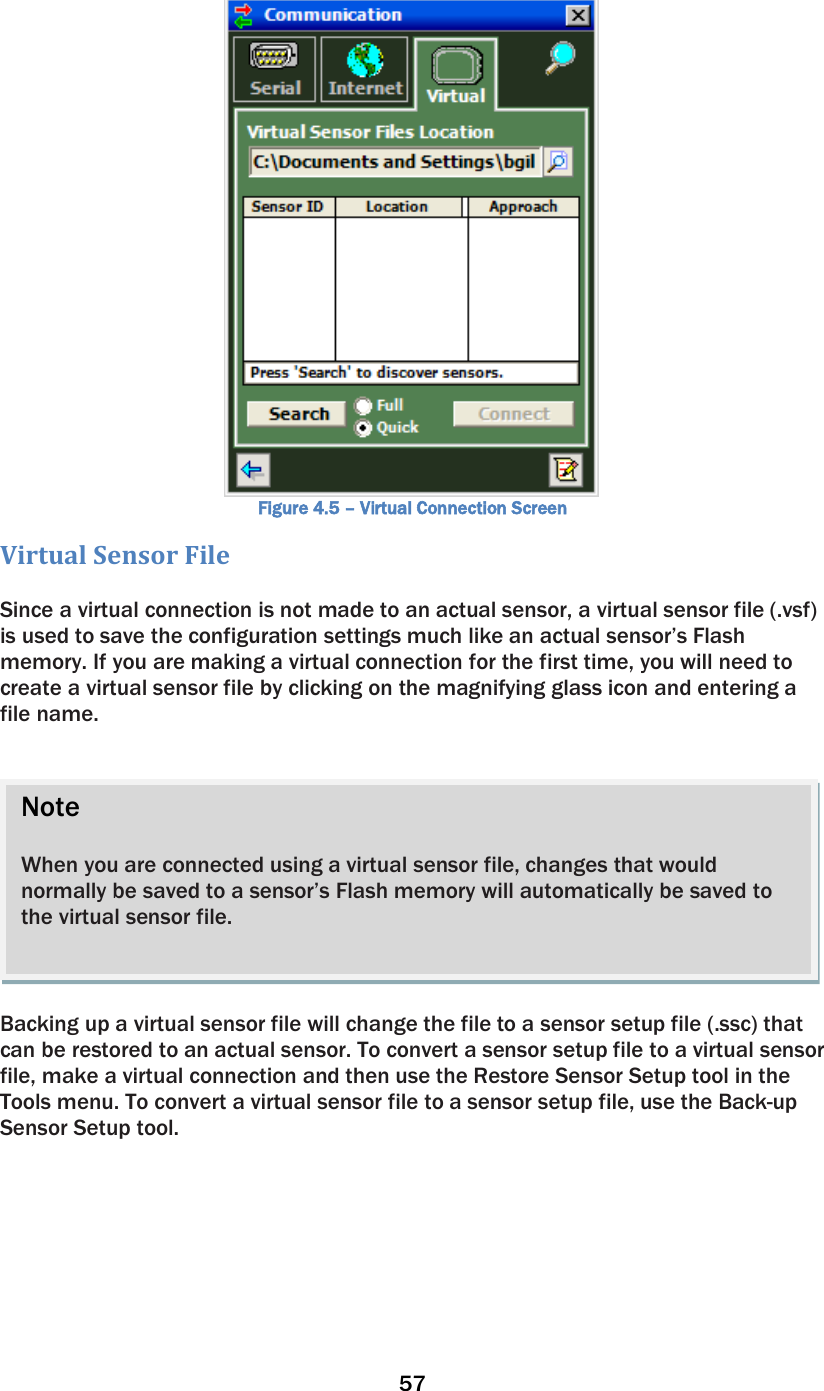 57   Figure 4.5 – Virtual Connection Screen Virtual Sensor File   Since a virtual connection is not made to an actual sensor, a virtual sensor file (.vsf) is used to save the configuration settings much like an actual sensor’s Flash memory. If you are making a virtual connection for the first time, you will need to create a virtual sensor file by clicking on the magnifying glass icon and entering a file name.     Backing up a virtual sensor file will change the file to a sensor setup file (.ssc) that can be restored to an actual sensor. To convert a sensor setup file to a virtual sensor file, make a virtual connection and then use the Restore Sensor Setup tool in the Tools menu. To convert a virtual sensor file to a sensor setup file, use the Back-up Sensor Setup tool.   Note  When you are connected using a virtual sensor file, changes that would normally be saved to a sensor’s Flash memory will automatically be saved to the virtual sensor file.  