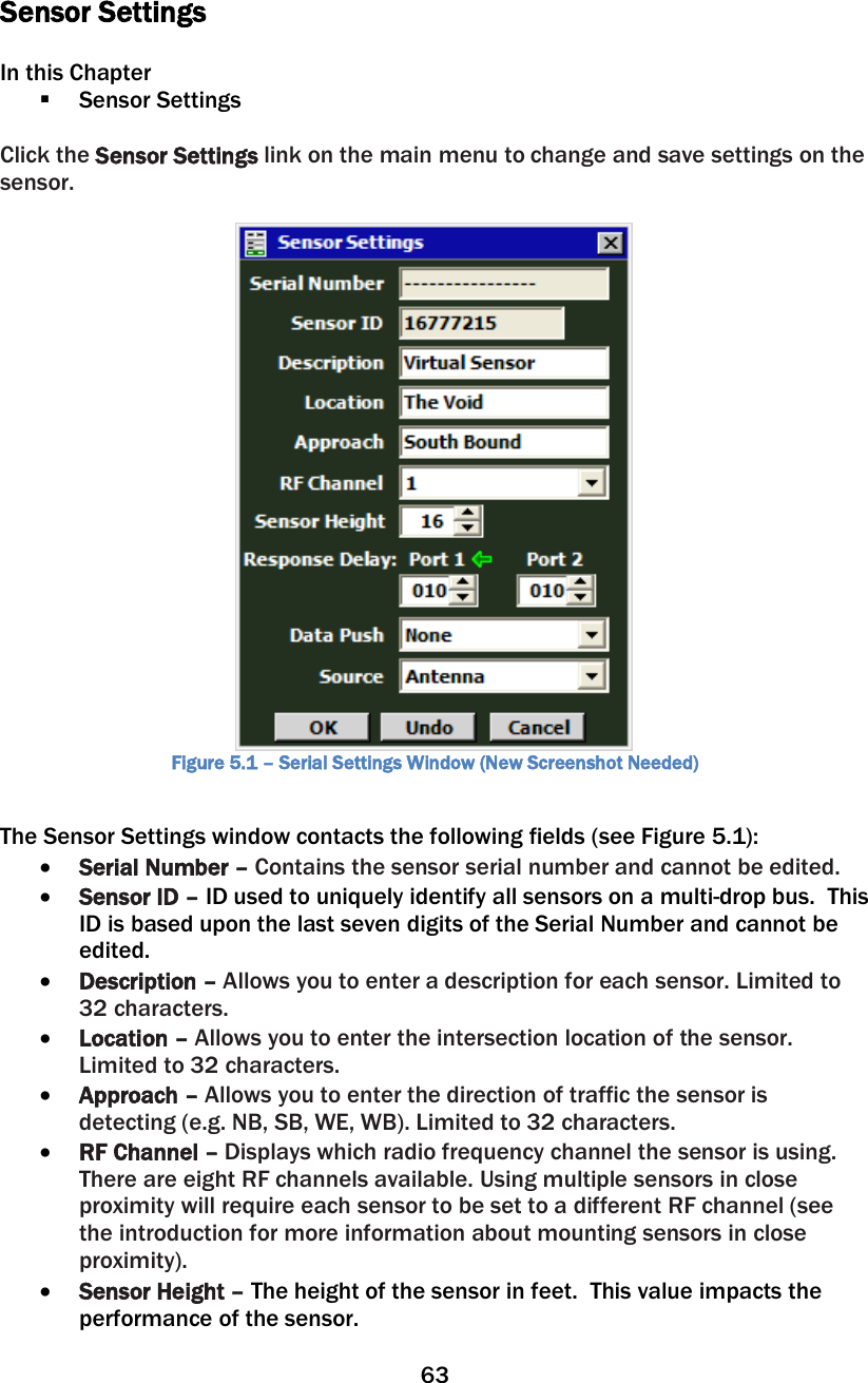 63   Sensor Settings  In this Chapter  Sensor Settings  Click the Sensor Settings link on the main menu to change and save settings on the sensor.   Figure 5.1 – Serial Settings Window (New Screenshot Needed)  The Sensor Settings window contacts the following fields (see Figure 5.1): • Serial Number – Contains the sensor serial number and cannot be edited. • Sensor ID – ID used to uniquely identify all sensors on a multi-drop bus.  This ID is based upon the last seven digits of the Serial Number and cannot be edited. • Description – Allows you to enter a description for each sensor. Limited to 32 characters.  • Location – Allows you to enter the intersection location of the sensor. Limited to 32 characters. • Approach – Allows you to enter the direction of traffic the sensor is detecting (e.g. NB, SB, WE, WB). Limited to 32 characters. • RF Channel – Displays which radio frequency channel the sensor is using.  There are eight RF channels available. Using multiple sensors in close proximity will require each sensor to be set to a different RF channel (see the introduction for more information about mounting sensors in close proximity). • Sensor Height – The height of the sensor in feet.  This value impacts the performance of the sensor. 
