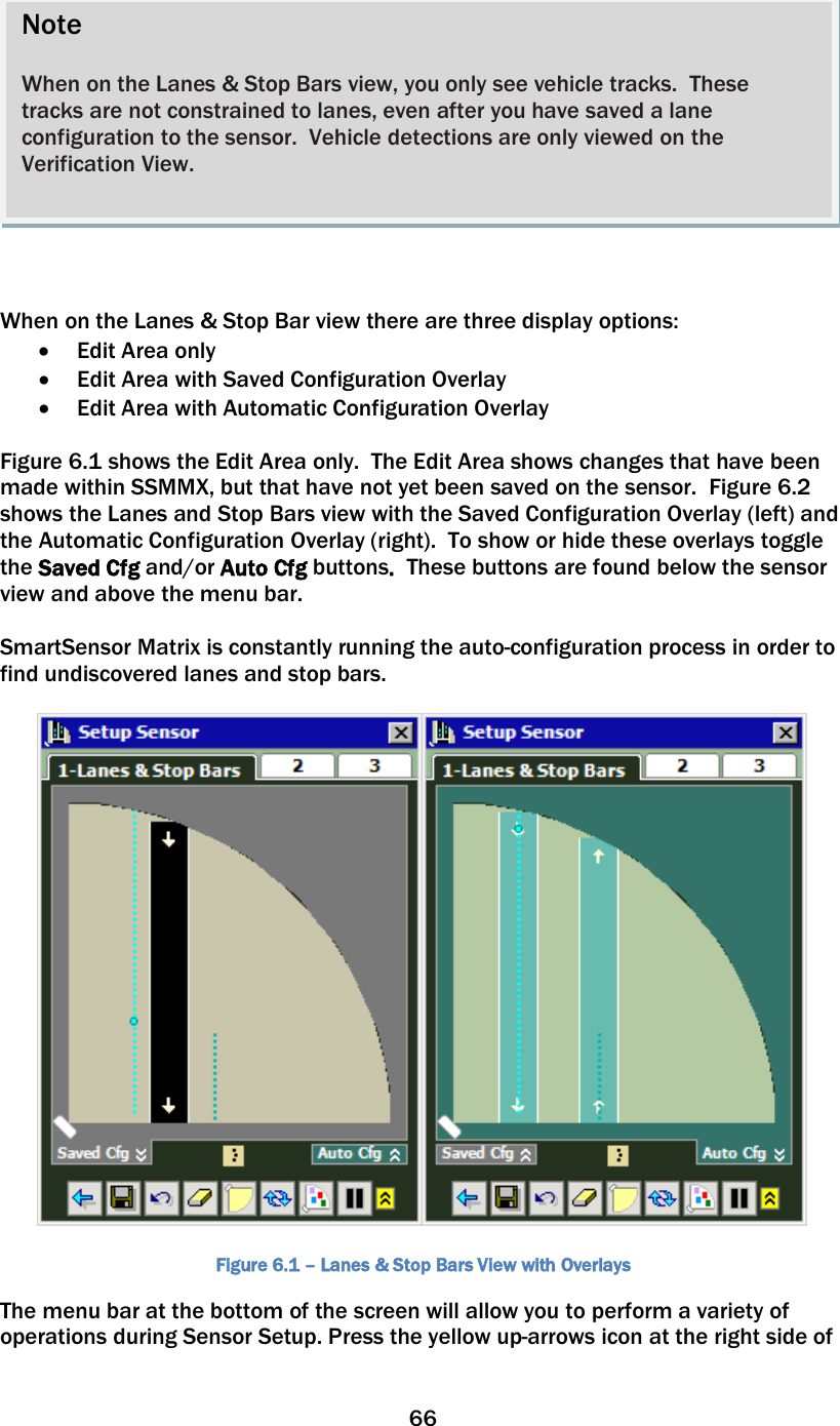 66      When on the Lanes &amp; Stop Bar view there are three display options: • Edit Area only • Edit Area with Saved Configuration Overlay • Edit Area with Automatic Configuration Overlay  Figure 6.1 shows the Edit Area only.  The Edit Area shows changes that have been made within SSMMX, but that have not yet been saved on the sensor.  Figure 6.2 shows the Lanes and Stop Bars view with the Saved Configuration Overlay (left) and the Automatic Configuration Overlay (right).  To show or hide these overlays toggle the Saved Cfg and/or Auto Cfg buttons.  These buttons are found below the sensor view and above the menu bar.    SmartSensor Matrix is constantly running the auto-configuration process in order to find undiscovered lanes and stop bars.      Figure 6.1 – Lanes &amp; Stop Bars View with Overlays The menu bar at the bottom of the screen will allow you to perform a variety of operations during Sensor Setup. Press the yellow up-arrows icon at the right side of Note  When on the Lanes &amp; Stop Bars view, you only see vehicle tracks.  These tracks are not constrained to lanes, even after you have saved a lane configuration to the sensor.  Vehicle detections are only viewed on the Verification View.    