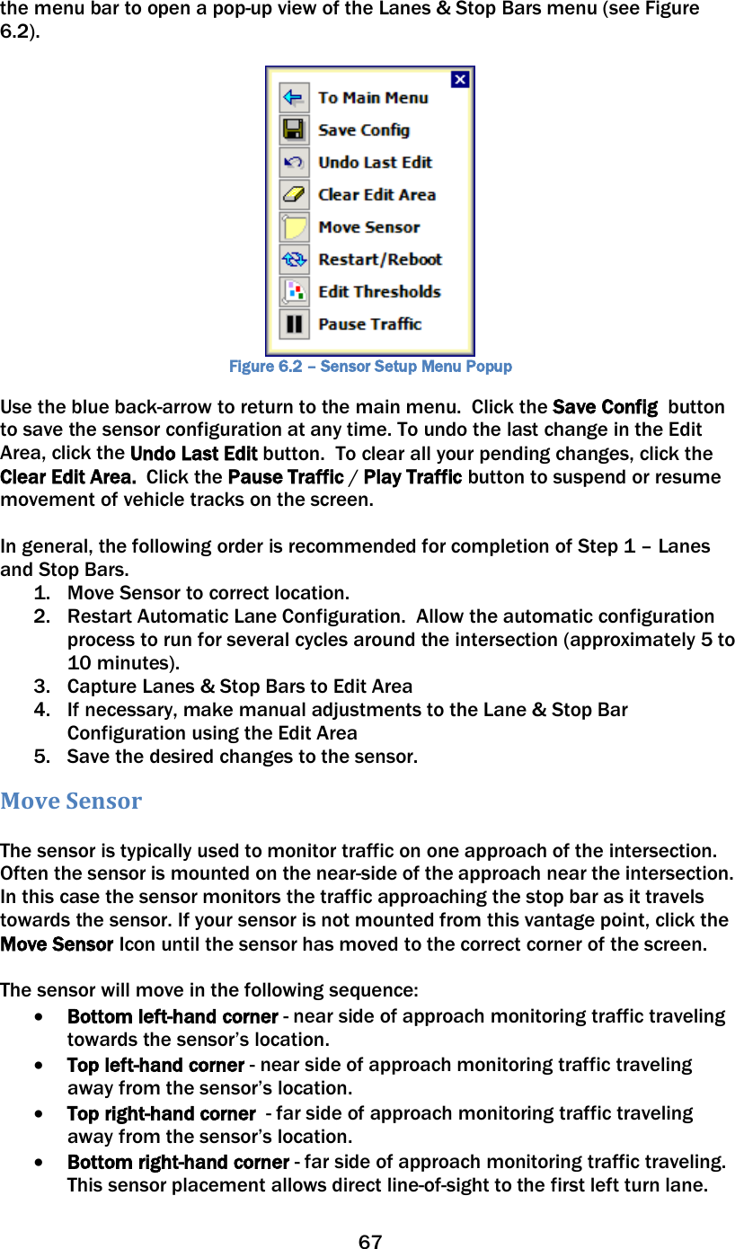 67  the menu bar to open a pop-up view of the Lanes &amp; Stop Bars menu (see Figure 6.2).   Figure 6.2 – Sensor Setup Menu Popup Use the blue back-arrow to return to the main menu.  Click the Save Config  button to save the sensor configuration at any time. To undo the last change in the Edit Area, click the Undo Last Edit button.  To clear all your pending changes, click the Clear Edit Area.  Click the Pause Traffic / Play Traffic button to suspend or resume movement of vehicle tracks on the screen.   In general, the following order is recommended for completion of Step 1 – Lanes and Stop Bars. 1. Move Sensor to correct location. 2. Restart Automatic Lane Configuration.  Allow the automatic configuration process to run for several cycles around the intersection (approximately 5 to 10 minutes). 3. Capture Lanes &amp; Stop Bars to Edit Area 4. If necessary, make manual adjustments to the Lane &amp; Stop Bar Configuration using the Edit Area 5. Save the desired changes to the sensor. Move Sensor   The sensor is typically used to monitor traffic on one approach of the intersection.  Often the sensor is mounted on the near-side of the approach near the intersection.  In this case the sensor monitors the traffic approaching the stop bar as it travels towards the sensor. If your sensor is not mounted from this vantage point, click the Move Sensor Icon until the sensor has moved to the correct corner of the screen.    The sensor will move in the following sequence: • Bottom left-hand corner - near side of approach monitoring traffic traveling towards the sensor’s location.   • Top left-hand corner - near side of approach monitoring traffic traveling away from the sensor’s location.  • Top right-hand corner  - far side of approach monitoring traffic traveling away from the sensor’s location. • Bottom right-hand corner - far side of approach monitoring traffic traveling.  This sensor placement allows direct line-of-sight to the first left turn lane. 
