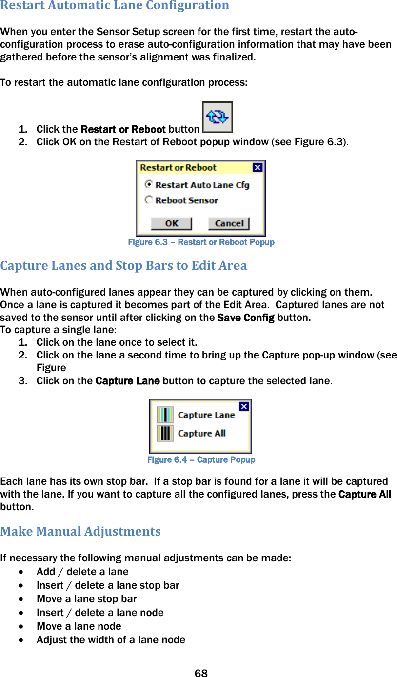 68  Restart Automatic Lane Configuration  When you enter the Sensor Setup screen for the first time, restart the auto-configuration process to erase auto-configuration information that may have been gathered before the sensor’s alignment was finalized.    To restart the automatic lane configuration process:   1. Click the Restart or Reboot button   2. Click OK on the Restart of Reboot popup window (see Figure 6.3).   Figure 6.3 – Restart or Reboot Popup Capture Lanes and Stop Bars to Edit Area  When auto-configured lanes appear they can be captured by clicking on them.  Once a lane is captured it becomes part of the Edit Area.  Captured lanes are not saved to the sensor until after clicking on the Save Config button. To capture a single lane: 1. Click on the lane once to select it. 2. Click on the lane a second time to bring up the Capture pop-up window (see Figure 3. Click on the Capture Lane button to capture the selected lane.   Figure 6.4 – Capture Popup Each lane has its own stop bar.  If a stop bar is found for a lane it will be captured with the lane. If you want to capture all the configured lanes, press the Capture All button.   Make Manual Adjustments  If necessary the following manual adjustments can be made: • Add / delete a lane • Insert / delete a lane stop bar • Move a lane stop bar • Insert / delete a lane node • Move a lane node • Adjust the width of a lane node 