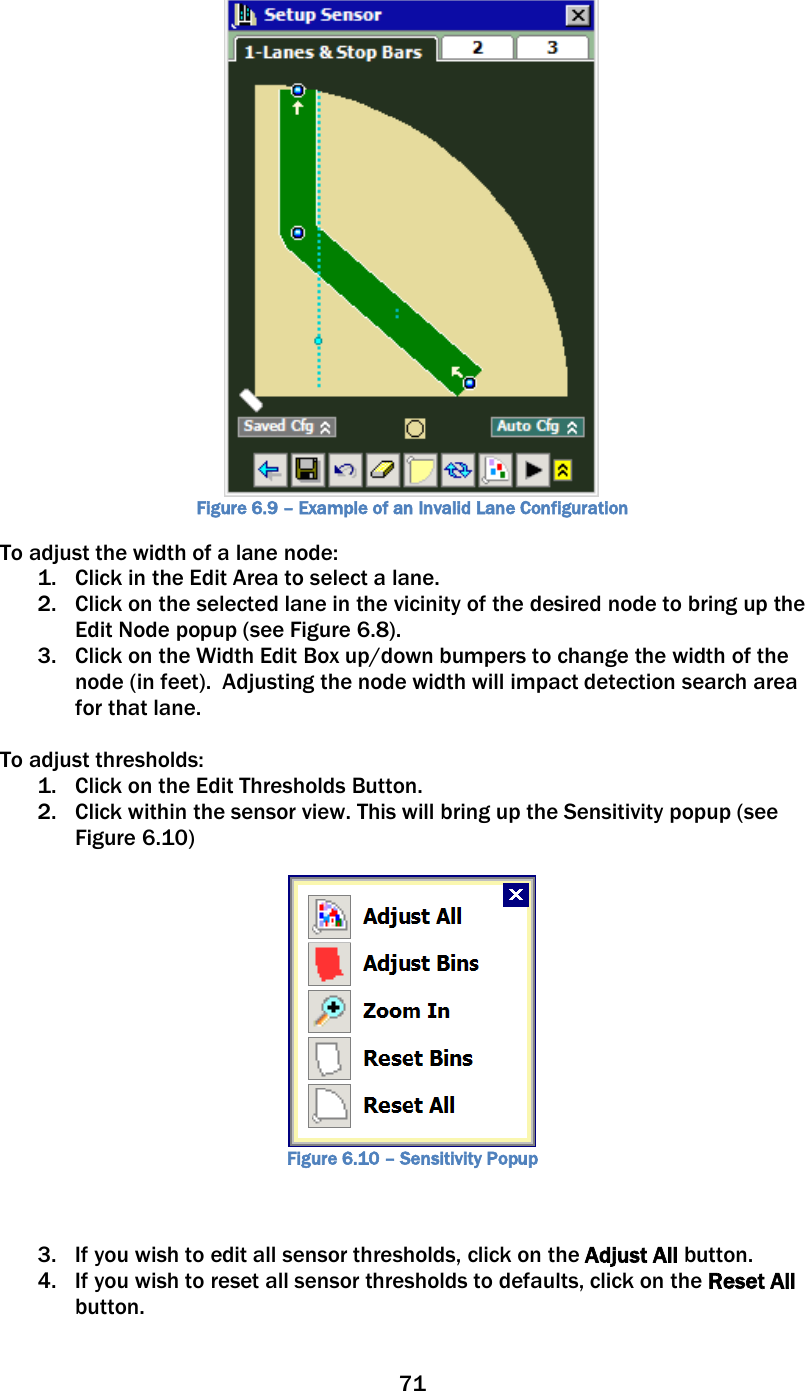 71   Figure 6.9 – Example of an Invalid Lane Configuration To adjust the width of a lane node: 1. Click in the Edit Area to select a lane. 2. Click on the selected lane in the vicinity of the desired node to bring up the Edit Node popup (see Figure 6.8). 3. Click on the Width Edit Box up/down bumpers to change the width of the node (in feet).  Adjusting the node width will impact detection search area for that lane.    To adjust thresholds: 1. Click on the Edit Thresholds Button.   2. Click within the sensor view. This will bring up the Sensitivity popup (see Figure 6.10)   Figure 6.10 – Sensitivity Popup   3. If you wish to edit all sensor thresholds, click on the Adjust All button.   4. If you wish to reset all sensor thresholds to defaults, click on the Reset All button. 