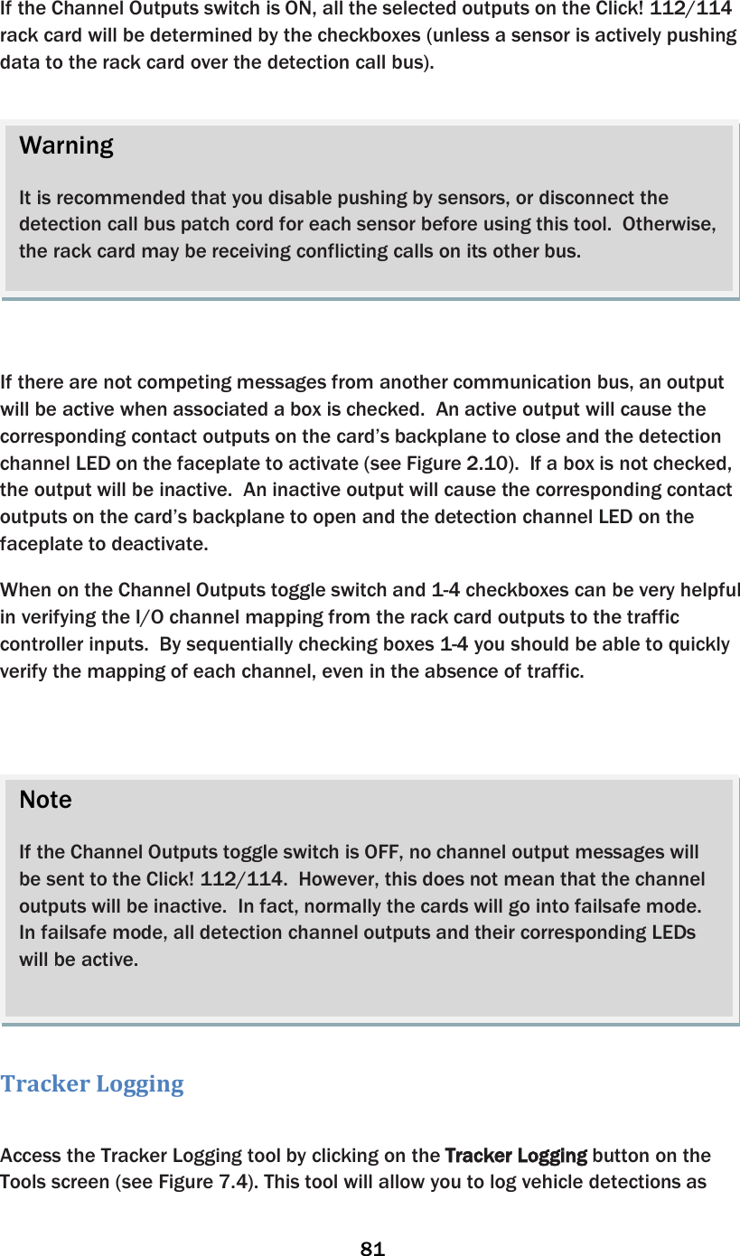 81  If the Channel Outputs switch is ON, all the selected outputs on the Click! 112/114 rack card will be determined by the checkboxes (unless a sensor is actively pushing data to the rack card over the detection call bus).       If there are not competing messages from another communication bus, an output will be active when associated a box is checked.  An active output will cause the corresponding contact outputs on the card’s backplane to close and the detection channel LED on the faceplate to activate (see Figure 2.10).  If a box is not checked, the output will be inactive.  An inactive output will cause the corresponding contact outputs on the card’s backplane to open and the detection channel LED on the faceplate to deactivate.   When on the Channel Outputs toggle switch and 1-4 checkboxes can be very helpful in verifying the I/O channel mapping from the rack card outputs to the traffic controller inputs.  By sequentially checking boxes 1-4 you should be able to quickly verify the mapping of each channel, even in the absence of traffic.     Tracker Logging  Access the Tracker Logging tool by clicking on the Tracker Logging button on the Tools screen (see Figure 7.4). This tool will allow you to log vehicle detections as Note  If the Channel Outputs toggle switch is OFF, no channel output messages will be sent to the Click! 112/114.  However, this does not mean that the channel outputs will be inactive.  In fact, normally the cards will go into failsafe mode.  In failsafe mode, all detection channel outputs and their corresponding LEDs will be active.    Warning  It is recommended that you disable pushing by sensors, or disconnect the detection call bus patch cord for each sensor before using this tool.  Otherwise, the rack card may be receiving conflicting calls on its other bus.  