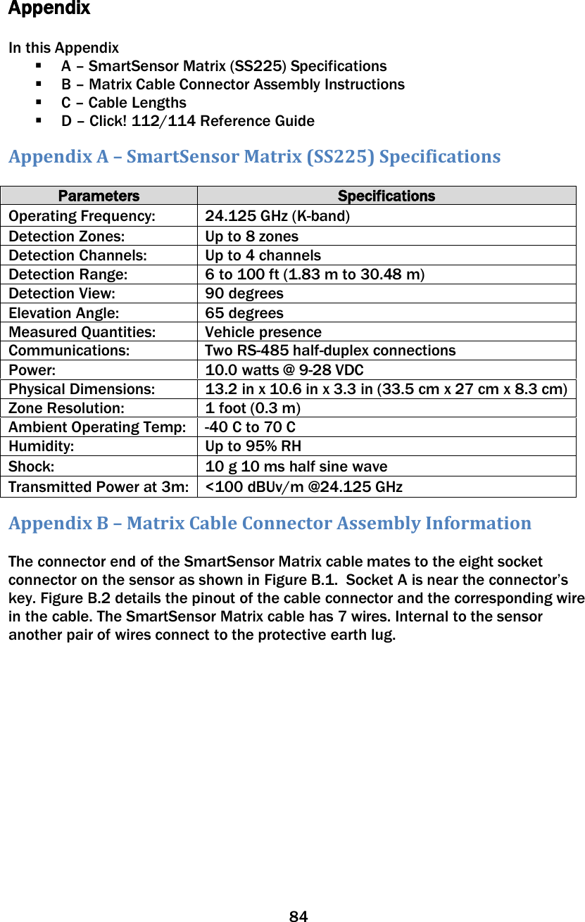 84   Appendix  In this Appendix  A – SmartSensor Matrix (SS225) Specifications  B – Matrix Cable Connector Assembly Instructions  C – Cable Lengths  D – Click! 112/114 Reference Guide Appendix A – SmartSensor Matrix (SS225) Specifications  Parameters Specifications Operating Frequency: 24.125 GHz (K-band) Detection Zones: Up to 8 zones Detection Channels: Up to 4 channels Detection Range: 6 to 100 ft (1.83 m to 30.48 m) Detection View: 90 degrees Elevation Angle: 65 degrees Measured Quantities: Vehicle presence Communications: Two RS-485 half-duplex connections Power: 10.0 watts @ 9-28 VDC Physical Dimensions: 13.2 in x 10.6 in x 3.3 in (33.5 cm x 27 cm x 8.3 cm) Zone Resolution: 1 foot (0.3 m) Ambient Operating Temp: -40 C to 70 C Humidity: Up to 95% RH Shock: 10 g 10 ms half sine wave Transmitted Power at 3m: &lt;100 dBUv/m @24.125 GHz Appendix B – Matrix Cable Connector Assembly Information  The connector end of the SmartSensor Matrix cable mates to the eight socket connector on the sensor as shown in Figure B.1.  Socket A is near the connector’s key. Figure B.2 details the pinout of the cable connector and the corresponding wire in the cable. The SmartSensor Matrix cable has 7 wires. Internal to the sensor another pair of wires connect to the protective earth lug.  