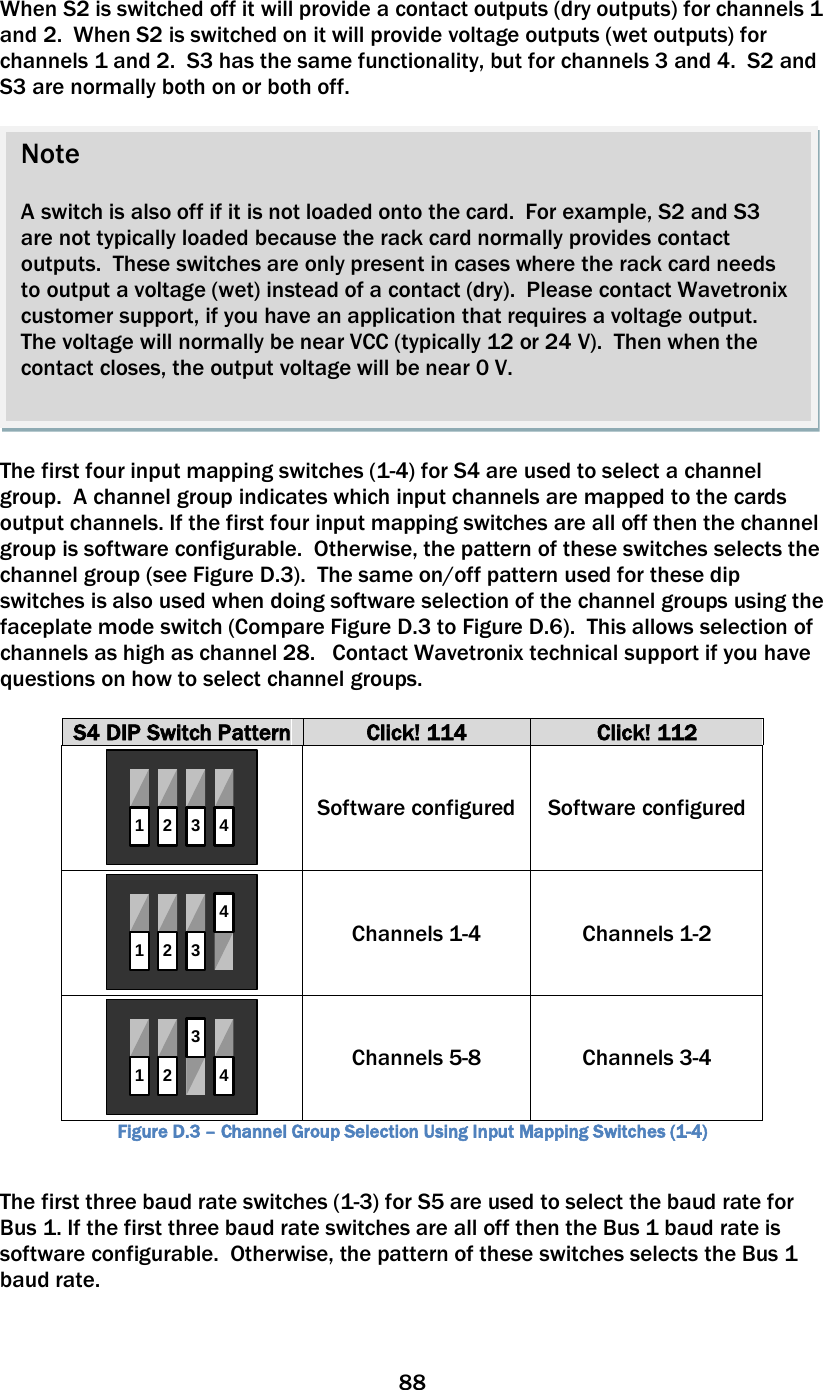 88  When S2 is switched off it will provide a contact outputs (dry outputs) for channels 1 and 2.  When S2 is switched on it will provide voltage outputs (wet outputs) for channels 1 and 2.  S3 has the same functionality, but for channels 3 and 4.  S2 and S3 are normally both on or both off.    The first four input mapping switches (1-4) for S4 are used to select a channel group.  A channel group indicates which input channels are mapped to the cards output channels. If the first four input mapping switches are all off then the channel group is software configurable.  Otherwise, the pattern of these switches selects the channel group (see Figure D.3).  The same on/off pattern used for these dip switches is also used when doing software selection of the channel groups using the faceplate mode switch (Compare Figure D.3 to Figure D.6).  This allows selection of channels as high as channel 28.   Contact Wavetronix technical support if you have questions on how to select channel groups.  S4 DIP Switch Pattern Click! 114 Click! 112 1234 Software configured Software configured 1234 Channels 1-4  Channels 1-2 1 234 Channels 5-8  Channels 3-4 Figure D.3 – Channel Group Selection Using Input Mapping Switches (1-4)  The first three baud rate switches (1-3) for S5 are used to select the baud rate for Bus 1. If the first three baud rate switches are all off then the Bus 1 baud rate is software configurable.  Otherwise, the pattern of these switches selects the Bus 1 baud rate.  Note  A switch is also off if it is not loaded onto the card.  For example, S2 and S3 are not typically loaded because the rack card normally provides contact outputs.  These switches are only present in cases where the rack card needs to output a voltage (wet) instead of a contact (dry).  Please contact Wavetronix customer support, if you have an application that requires a voltage output.  The voltage will normally be near VCC (typically 12 or 24 V).  Then when the contact closes, the output voltage will be near 0 V.    