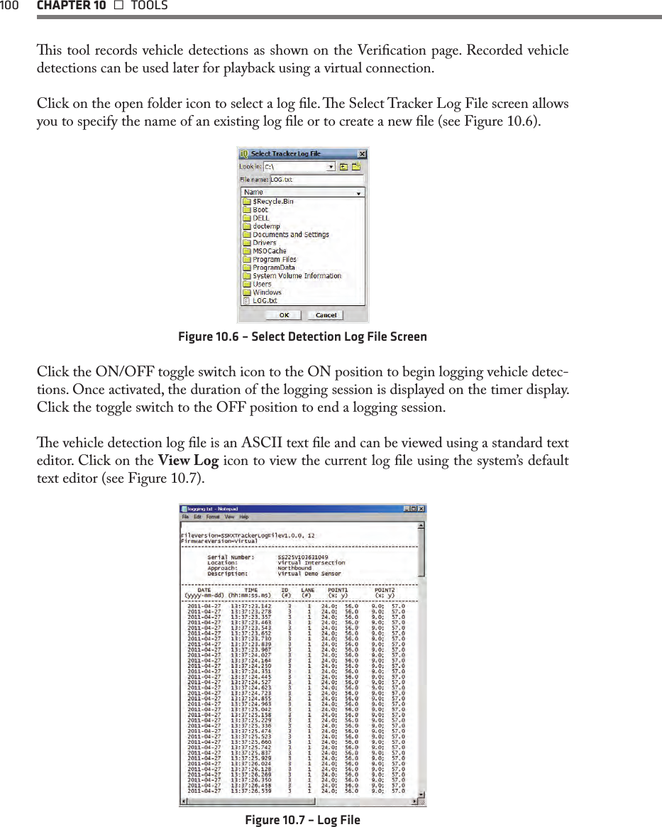 100  CHAPTER 10   TOOLSis tool records vehicle detections as shown on the Verication page. Recorded vehicle detections can be used later for playback using a virtual connection.Click on the open folder icon to select a log le. e Select Tracker Log File screen allows you to specify the name of an existing log le or to create a new le (see Figure 10.6).Figure 10.6 – Select Detection Log File ScreenClick the ON/OFF toggle switch icon to the ON position to begin logging vehicle detec-tions. Once activated, the duration of the logging session is displayed on the timer display. Click the toggle switch to the OFF position to end a logging session.e vehicle detection log le is an ASCII text le and can be viewed using a standard text editor. Click on the View Log icon to view the current log le using the system’s default text editor (see Figure 10.7).Figure 10.7 – Log File